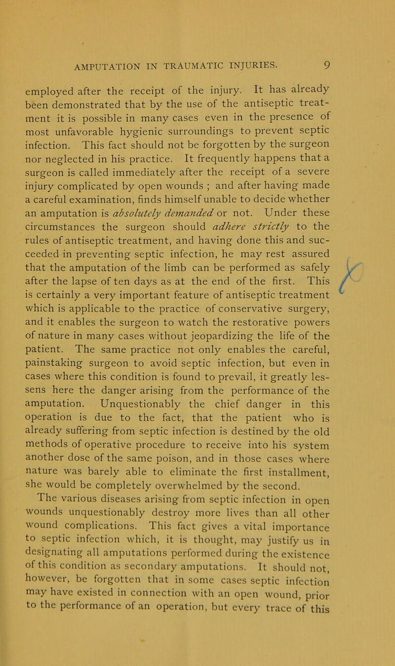 employed after the receipt of the injury. It has already been demonstrated that by the use of the antiseptic treat- ment it is possible in many cases even in the presence of most unfavorable hygienic surroundings to prevent septic infection. This fact should not be forgotten by the surgeon nor neglected in his practice. It frequently happens that a surgeon is called immediately after the receipt of a severe injury complicated by open wounds ; and after having made a careful examination, finds himself unable to decide whether an amputation is absolutely demanded or not. Under these circumstances the surgeon should adhere strictly to the rules of antiseptic treatment, and having done this and suc- ceeded in preventing septic infection, he may rest assured that the amputation of the limb can be performed as safely after the lapse of ten days as at the end of the first. This is certainly a very important feature of antiseptic treatment which is applicable to the practice of conservative surgery, and it enables the surgeon to watch the restorative powers of nature in many cases without jeopardizing the life of the patient. The same practice not only enables the careful, painstaking surgeon to avoid septic infection, but even in cases where this condition is found to prevail, it greatly les- sens here the danger arising from the performance of the amputation. Unquestionably the chief danger in this operation is due to the fact, that the patient who is already suffering from septic infection is destined by the old methods of operative procedure to receive into his system another dose of the same poison, and in those cases where nature was barely able to eliminate the first installment, she would be completely overwhelmed by the second. The various diseases arising from septic infection in open wounds unquestionably destroy more lives than all other wound complications. This fact gives a vital importance to septic infection which, it is thought, may justify us in designating all amputations performed during the existence of this condition as secondary amputations. It should not, however, be forgotten that in some cases septic infection may have existed in connection with an open wound, prior to the performance of an operation, but every trace of this