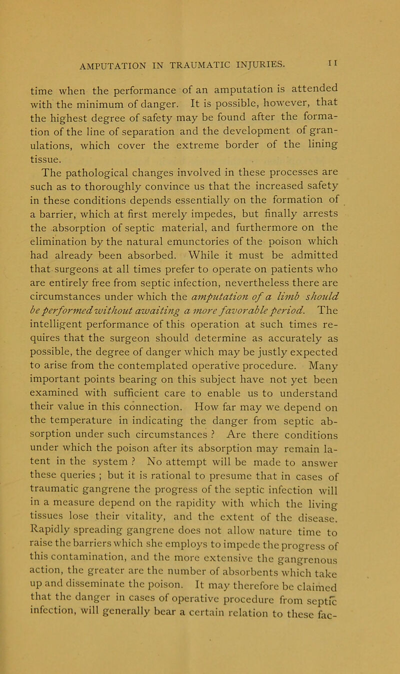 time when the performance of an amputation is attended with the minimum of danger. It is possible, however, that the highest degree of safety may be found after the forma- tion of the line of separation and the development of gran- ulations, which cover the extreme border of the lining tissue. The pathological changes involved in these processes are such as to thoroughly convince us that the increased safety in these conditions depends essentially on the formation of a barrier, which at first merely impedes, but finally arrests the absorption of septic material, and furthermore on the elimination by the natural emunctories of the poison which had already been absorbed. While it must be admitted that surgeons at all times prefer to operate on patients who are entirely free from septic infection, nevertheless there are circumstances under which the amputation of a limb should be performed without awaiting a more favorable period. The intelligent performance of this operation at such times re- quires that the surgeon should determine as accurately as possible, the degree of danger which may be justly expected to arise from the contemplated operative procedure. Many important points bearing on this subject have not yet been examined with sufficient care to enable us to understand their value in this connection. How far may we depend on the temperature in indicating the danger from septic ab- sorption under such circumstances ? Are there conditions under which the poison after its absorption may remain la- tent in the system ? No attempt will be made to answer these queries ; but it is rational to presume that in cases of traumatic gangrene the progress of the septic infection will in a measure depend on the rapidity with which the living- tissues lose their vitality, and the extent of the disease. Rapidly spreading gangrene does not allow nature time to raise the barriers which she employs to impede the progress of this contamination, and the more extensive the gangrenous action, the greater are the number of absorbents which take up and disseminate the poison. It may therefore be claimed that the danger in cases of operative procedure from septic infection, will generally bear a certain relation to these fac-