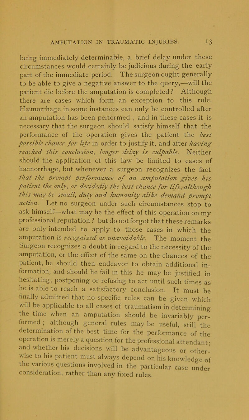 being immediately determinable, a brief delay under these circumstances would certainly be judicious during the early part of the immediate period. The surgeon ought generally to be able to give a negative answer to the query,—will the patient die before the amputation is completed ? Although there are cases which form an exception to this rule. Haemorrhage in some instances can only be controlled after an amputation has been performed ; and in these cases it is necessary that the surgeon should satisfy himself that the performance of the operation gives the patient the best possible chance for life in order to justify it, and after having reached this conclusion, longer delay is cidpable. Neither should the application of this law be limited to cases of haemorrhage, but whenever a surgeon recognizes the fact that the prompt performance of an amputation gives his patient the only, or decidedly the best chance for life, although this may be small, duty and humanity alike demand prompt action. Let no surgeon under such circumstances stop to ask himself—what may be the effect of this operation on my professional reputation ? but do not forget that these remarks are only intended to apply to those cases in which the amputation is recognized as unavoidable. The moment the Surgeon recognizes a doubt in regard to the necessity of the amputation, or the effect of the same on the chances of the patient, he should then endeavor to obtain additional in- formation, and should he fail in this he may be justified in hesitating, postponing or refusing to act until such times as he is able to reach a satisfactory conclusion. It must be finally admitted that no specific rules can be given which will be applicable to all cases of traumatism in determining the time when an amputation should be invariably per- formed ; although general rules may be useful, still the determination of the best time for the performance of the operation is merely a question for the professional attendant; and whether his decisions will be advantageous or other- wise to his patient must always depend on his knowledge of the various questions involved in the particular case under consideration, rather than any fixed rules.