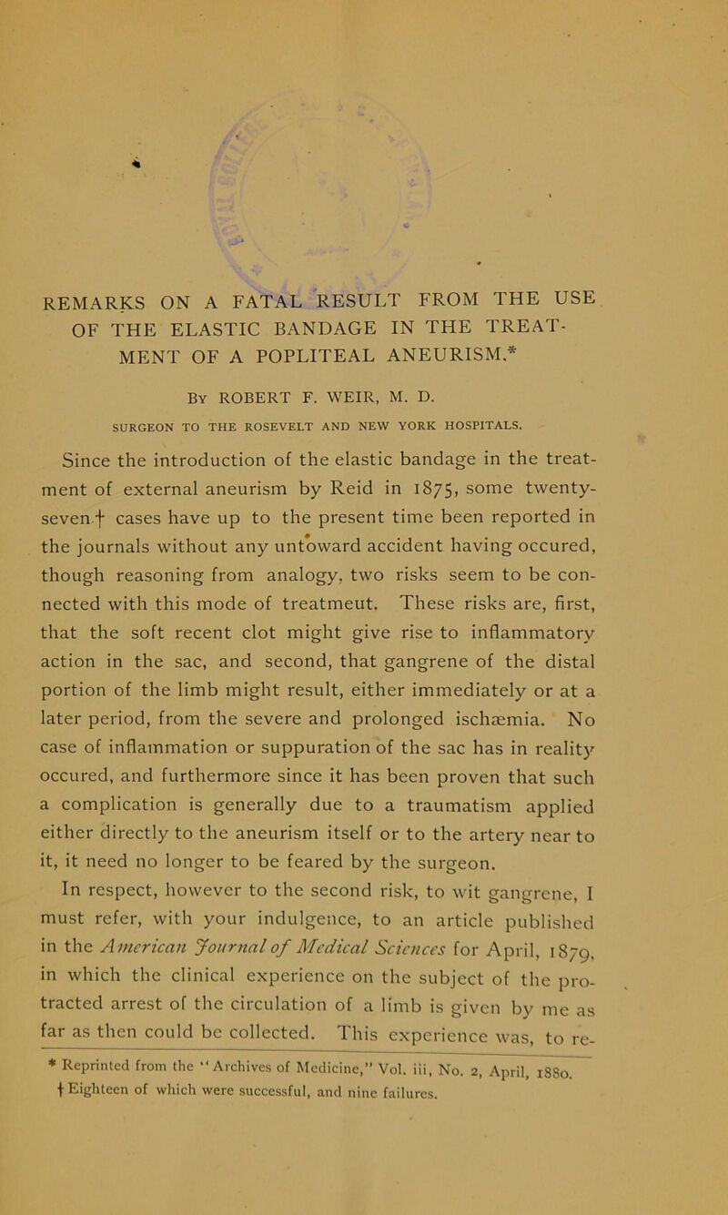 REMARKS ON A FATAL RESULT FROM THE USE OF THE ELASTIC BANDAGE IN THE TREAT- MENT OF A POPLITEAL ANEURISM * By ROBERT F. WEIR, M. D. SURGEON TO THE ROSEVELT AND NEW YORK HOSPITALS. Since the introduction of the elastic bandage in the treat- ment of external aneurism by Reid in i875> some twenty- seven.f cases have up to the present time been reported in the journals without any untoward accident having occured, though reasoning from analogy, two risks seem to be con- nected with this mode of treatment. These risks are, first, that the soft recent clot might give rise to inflammatory action in the sac, and second, that gangrene of the distal portion of the limb might result, either immediately or at a later period, from the severe and prolonged ischaemia. No case of inflammation or suppuration of the sac has in realit)'- occured, and furthermore since it has been proven that such a complication is generally due to a traumatism applied either directly to the aneurism itself or to the artery near to it, it need no longer to be feared by the surgeon. In respect, however to the second risk, to wit gangrene, I must refer, with your indulgence, to an article published in the American Journal of Medical Sciences for April, 1879, in which the clinical experience on the subject of the pro- tracted arrest of the circulation of a limb is given by me as far as then could be collected. This experience was, to re- * Reprinted from the “Archives of Medicine,” Vol. iii. No. 2, April, 1880 f Eighteen of which were successful, and nine failures.