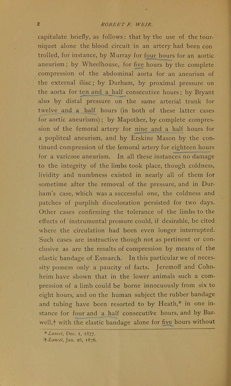 capitulate briefly, as follows; that by the use of the tour- niquet alone the blood circuit in an artery had been con trolled, for instance, by Murray for f^ur hours for an aortic aneurism ; by Wheelhouse, for five hours by the complete compression of the abdominal aorta for an aneurism of the external iliac; by Durham, by proximal pressure on the aorta for ten and aJialf consecutive hours; by Bryant also by distal pressure on the same arterial trunk for twelve and a half hours (in both of these latter cases for aortic aneurisms); by Mapother, by complete compres- sion of the femoral artery for nine and a half hours for a popliteal aneurism, and by Erskine Mason by the con- tinued compression of the femoral artery for eighteen hours for a varicose aneurism. In all these instances no damage to the integrity of the limbs took place, though coldness, lividity and numbness existed in nearly all of them for sometime after the removal of the pressure, and in Dur- ham’s case, which was a successful one, the coldness and patches of purplish discoloration persisted for two days. Other cases confirming the tolerance of the limbs to the effects of instrumental pressure could, if desirable, be cited where the circulation had been even longer interrupted. Such cases are instructive though not as pertinent or con- clusive as are the results of compression by means of the elastic bandage of Esmarch. In this particular we of neces- sity possess only a paucity of facts. Jeremoff and Cohn- heim have shown that in the lower animals such a com- pression of a limb could be borne innocuously from six to eight hours, and on the human subject the rubber bandage and tubing have been resorted to by Heath,* in one in- stance for four and a half consecutive hours, and by Bar- welfif with the elastic bandage alone for five hours without * Lancet, Dec. i, 1877. \f-Lancei, Jan. 26, 1876.