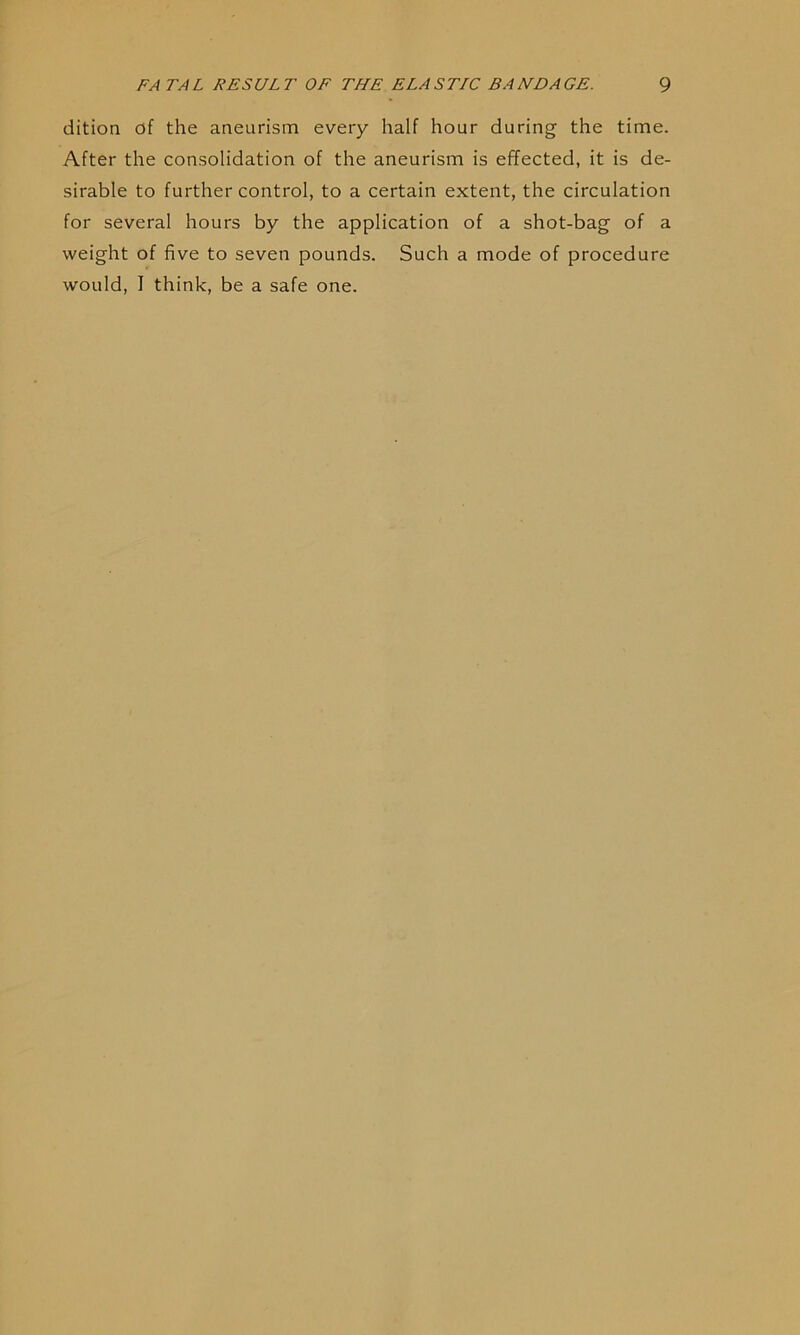 dition df the aneurism every half hour during the time. After the consolidation of the aneurism is effected, it is de- sirable to further control, to a certain extent, the circulation for several hours by the application of a shot-bag of a weight of five to seven pounds. Such a mode of procedure would, I think, be a safe one.