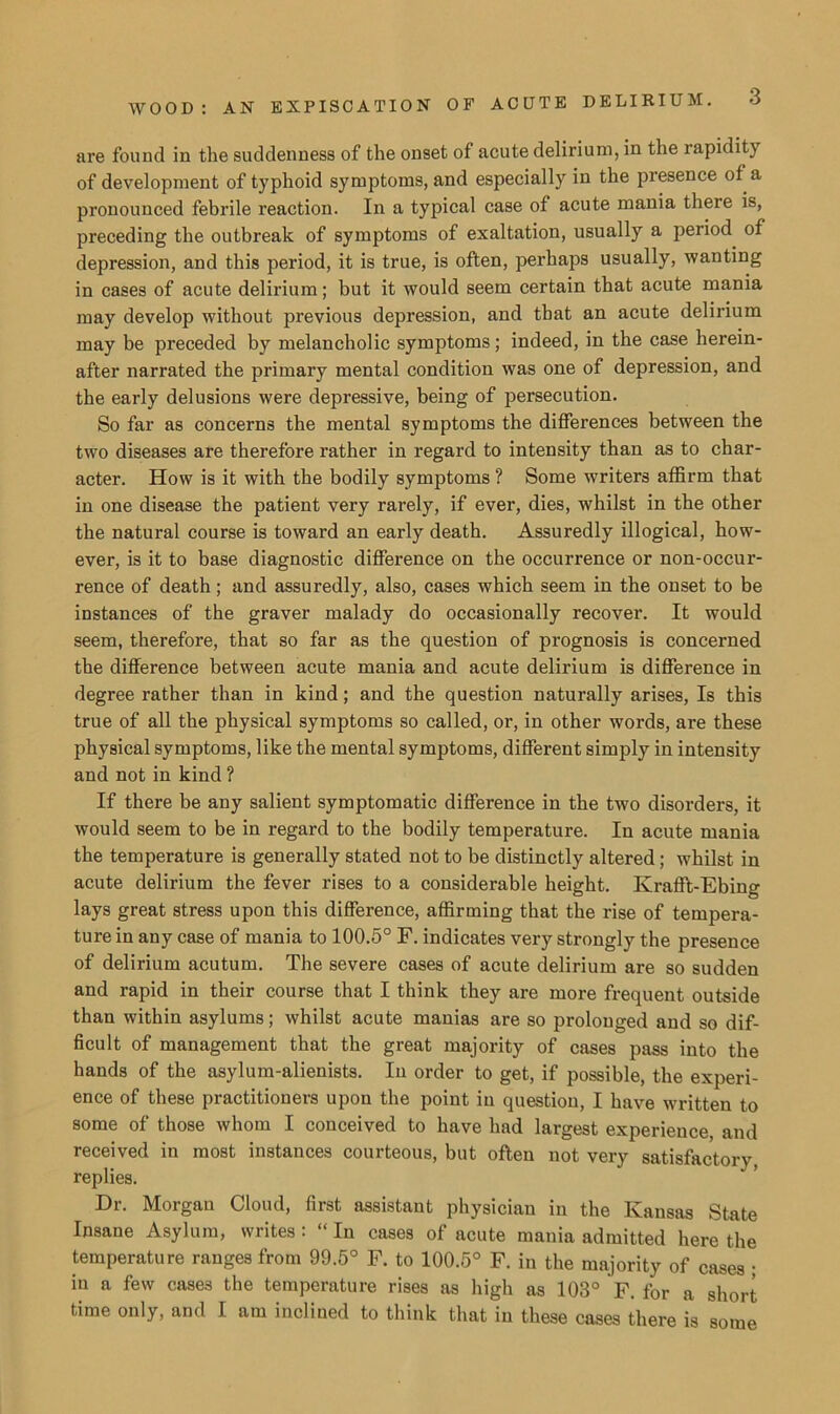 WOOD : AN EXPISCATION are found in the suddenness of the onset of acute delirium, in the rapidity of development of typhoid symptoms, and especially in the presence of a pronounced febrile reaction. In a typical case of acute mania there is, preceding the outbreak of symptoms of exaltation, usually a period of depression, and this period, it is true, is often, perhaps usually, wanting in cases of acute delirium; but it would seem certain that acute mania may develop without previous depression, and that an acute delirium may be preceded by melancholic symptoms; indeed, in the case herein- after narrated the primary mental condition was one of depression, and the early delusions were depressive, being of persecution. So far as concerns the mental symptoms the differences between the two diseases are therefore rather in regard to intensity than as to char- acter. How is it with the bodily symptoms ? Some writers affirm that in one disease the patient very rarely, if ever, dies, whilst in the other the natural course is toward an early death. Assuredly illogical, how- ever, is it to base diagnostic difference on the occurrence or non-occur- rence of death; and assuredly, also, cases which seem in the onset to be instances of the graver malady do occasionally recover. It would seem, therefore, that so far as the question of prognosis is concerned the difference between acute mania and acute delirium is difference in degree rather than in kind; and the question naturally arises, Is this true of all the physical symptoms so called, or, in other words, are these physical symptoms, like the mental symptoms, different simply in intensity and not in kind ? If there be any salient symptomatic difference in the two disorders, it would seem to be in regard to the bodily temperature. In acute mania the temperature is generally stated not to be distinctly altered; whilst in acute delirium the fever rises to a considerable height. Krafft-Ebing lays great stress upon this difference, affirming that the rise of tempera- ture in any case of mania to 100.5° F. indicates very strongly the presence of delirium acutum. The severe cases of acute delirium are so sudden and rapid in their course that I think they are more frequent outside than within asylums; whilst acute manias are so prolonged and so dif- ficult of management that the great majority of cases pass into the hands of the asylum-alienists. In order to get, if possible, the experi- ence of these practitioners upon the point in question, I have written to some of those whom I conceived to have had largest experience, and received in most instances courteous, but often not very satisfactory replies. Dr. Morgan Cloud, first assistant physician in the Kansas State Insane Asylum, writes: “ In cases of acute mania admitted here the temperature ranges from 99.5° F. to 100.5° F. in the majority of cases • in a few cases the temperature rises as high as 103° F. for a short time only, and I am inclined to think that in these cases there is some