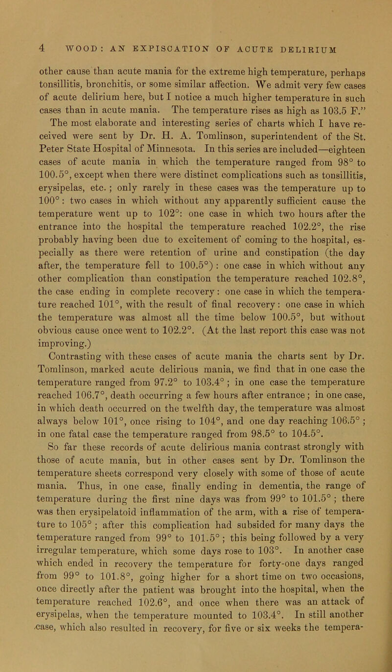 other cause than acute mania for the extreme high temperature, perhaps tonsillitis, bronchitis, or some similar affection. We admit very few cases of acute delirium here, but I notice a much higher temperature in such cases than in acute mania. The temperature rises as high as 103.5 F.” The most elaborate and interesting series of charts which I have re- ceived were sent by Dr. H. A. Tomlinson, superintendent of the St. Peter State Hospital of Minnesota. In this series are included—eighteen cases of acute mania in which the temperature ranged from 98° to 100.5°, except when there were distinct complications such as tonsillitis, erysipelas, etc. ; only rarely in these cases was the temperature up to 100°: two cases in which without any apparently sufficient cause the temperature went up to 102°: one case in which two hours after the entrance into the hospital the temperature reached 102.2°, the rise probably having been due to excitement of coming to the hospital, es- pecially as there were retention of urine and constipation (the day after, the temperature fell to 100.5°) : one case in which without any other complication than constipation the temperature reached 102.8°, the case ending in complete recovery: one case in which the tempera- ture reached 101°, with the result of final recovery: one case in which the temperature was almost all the time below 100.5°, but without obvious cause once went to 102.2°. (At the last report this case was not improving.) Contrasting with these cases of acute mania the charts sent by Dr. Tomlinson, marked acute delirious mania, we find that in one case the temperature ranged from 97.2° to 103.4° ; in one case the temperature reached 106.7°, death occurring a few hours after entrance ; in one case, in which death occurred on the twelfth day, the temperature was almost always below 101°, once rising to 104°, and one day reaching 106.5° ; in one fatal case the temperature ranged from 98.5° to 104.5°. So far these records of acute delirious mania contrast strongly with those of acute mania, but in other cases sent by Dr. Tomlinson the temperature sheets correspond very closely with some of those of acute mania. Thus, in one case, finally ending in dementia, the range of temperature during the first nine days was from 99° to 101.5° ; there was then erysipelatoid inflammation of the arm, with a rise of tempera- ture to 105° ; after this complication had subsided for many days the temperature ranged from 99° to 101.5° ; this being followed by a very irregular temperature, which some days rose to 103°. In another case which ended in recovery the temperature for forty-one days ranged from 99° to 101.8°, going higher for a short time on two occasions, once directly after the patient was brought into the hospital, when the temperature reached 102.6°, and once when there was an attack of erysipelas, when the temperature mounted to 103.4°. In still another .case, which also resulted in recovery, for five or six weeks the tempera-