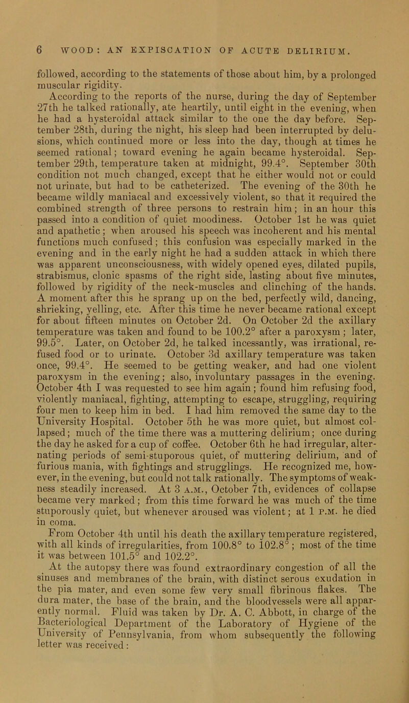 followed, according to the statements of those about him, by a prolonged muscular rigidity. According to the reports of the nurse, during the day of September 27th he talked rationally, ate heartily, until eight in the evening, when he had a hysteroidal attack similar to the one the day before. Sep- tember 28th, during the night, his sleep had been interrupted by delu- sions, which continued more or less into the day, though at times he seemed rational; toward evening he again became hysteroidal. Sep- tember 29th, temperature taken at midnight, 99.4°. September 30th condition not much changed, except that he either would not or could not urinate, but had to be catheterized. The evening of the 30th he became wildly maniacal and excessively violent, so that it required the combined strength of three persons to restrain him ; in an hour this passed into a condition of quiet moodiness. October 1st he was quiet and apathetic ; when aroused his speech was incoherent and his mental functions much confused; this confusion was especially marked in the evening and in the early night he had a sudden attack in which there was apparent unconsciousness, with widely opened eyes, dilated pupils, strabismus, clonic spasms of the right side, lasting about five minutes, followed by rigidity of the neck-muscles and clinching of the hands. A moment after this he sprang up on the bed, perfectly wild, dancing, shrieking, yelling, etc. After this time he never became rational except for about fifteen minutes on October 2d. On October 2d the axillary temperature was taken and found to be 100.2° after a paroxysm ; later, 99.5°. Later, on October 2d, he talked incessantly, was irrational, re- fused food or to urinate. October 3d axillary temperature was taken once, 99.4°. He seemed to be getting weaker, and had one violent paroxysm in the evening; also, involuntary passages in the evening. October 4th I was requested to see him again; found him refusing food, violently maniacal, fighting, attempting to escape, struggling, requiring four men to keep him in bed. I had him removed the same day to the University Hospital. October 5th he was more quiet, but almost col- lapsed; much of the time there was a muttering delirium; once during the day he asked for a cup of coffee. October 6th he had irregular, alter- nating periods of semi-stuporous quiet, of muttering delirium, and of furious mania, with fightings and smugglings. He recognized me, how- ever, in the evening, but could not talk rationally. The symptoms of weak- ness steadily increased. At 3 a.m., October 7th, evidences of collapse became very marked; from this time forward he was much of the time stuporously quiet, but whenever aroused was violent; at 1 p.m. he died in coma. From October 4th until his death the axillary temperature registered, with all kinds of irregularities, from 100.8° to 102.8° ; most of the time it was between 101.5° and 102.2°. At the autopsy there was found extraordinary congestion of all the sinuses and membranes of the brain, with distinct serous exudation in the pia mater, and even some few very small fibrinous flakes. The dura mater, the base of the brain, and the bloodvessels were all appar- ently normal. Fluid was taken by Dr. A. C. Abbott, in charge of the Bacteriological Department of the Laboratory of Hygiene of the University of Pennsylvania, from whom subsequently the following letter was received: