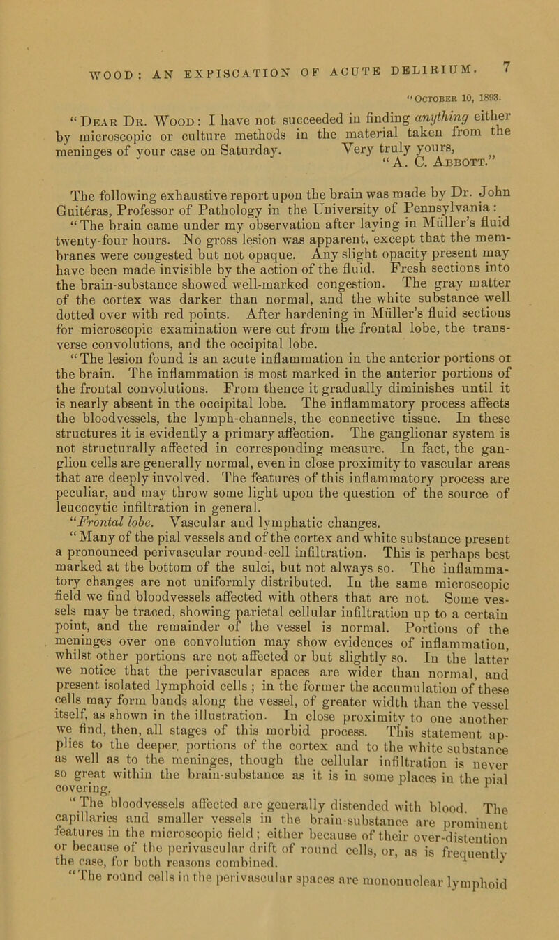 “October 10, 1893. “Dear Dr. Wood: I have not succeeded in finding anything either by microscopic or culture methods in the material taken from the meninges of your case on Saturday. Very truly yours, “A. C. Abbott. The following exhaustive report upon the brain was made by Dr. John Guiteras, Professor of Pathology in the University of Pennsylvania: “The brain came under ray observation after laying in Muller’s fluid twenty-four hours. No gross lesion was apparent, except that the mem- branes were congested but not opaque. Any slight opacity present may have been made invisible by the action of the fluid. Fresh sections into the brain-substance showed well-marked congestion. The gray matter of the cortex was darker than normal, and the white substance well dotted over with red points. After hardening in Muller’s fluid sections for microscopic examination were cut from the frontal lobe, the trans- verse convolutions, and the occipital lobe. “The lesion found is an acute inflammation in the anterior portions ol the brain. The inflammation is most marked in the anterior portions of the frontal convolutions. From thence it gradually diminishes until it is nearly absent in the occipital lobe. The inflammatory process affects the bloodvessels, the lymph-channels, the connective tissue. In these structures it is evidently a primary affection. The ganglionar system is not structurally affected in corresponding measure. In fact, the gan- glion cells are generally normal, even in close proximity to vascular areas that are deeply involved. The features of this inflammatory process are peculiar, and may throw some light upon the question of the source of leucocytic infiltration in general. “Frontal lobe. Vascular and lymphatic changes. “ Many of the pial vessels and of the cortex and white substance present a pronounced perivascular round-cell infiltration. This is perhaps best marked at the bottom of the sulci, but not always so. The inflamma- tory changes are not uniformly distributed. In the same microscopic field we find bloodvessels affected with others that are not. Some ves- sels may be traced, showing parietal cellular infiltration up to a certain point, and the remainder of the vessel is normal. Portions of the meninges over one convolution may show evidences of inflammation, whilst other portions are not affected or but slightly so. In the latter we notice that the perivascular spaces are wider than normal, and present isolated lymphoid cells ; in the former the accumulation of'these cells may form bands along the vessel, of greater width than the vessel itself, as shown in the illustration. In close proximity to one another we find, then, all stages of this morbid process. This statement ap- plies to the deeper, portions of the cortex and to the white substance as well as to the meninges, though the cellular infiltration is never so great within the brain-substance as it is in some places in the pial covering.  “The bloodvessels affected are generally distended with blood. The capillaries and smaller vessels in the brain-substance are prominent features in the microscopic field; either because of their over-distention or because of the perivascular drift of round cells, or, as is freouentlv the case, for both reasons combined. * ^ “The round cells in the perivascular spaces are mononuclear lymphoid