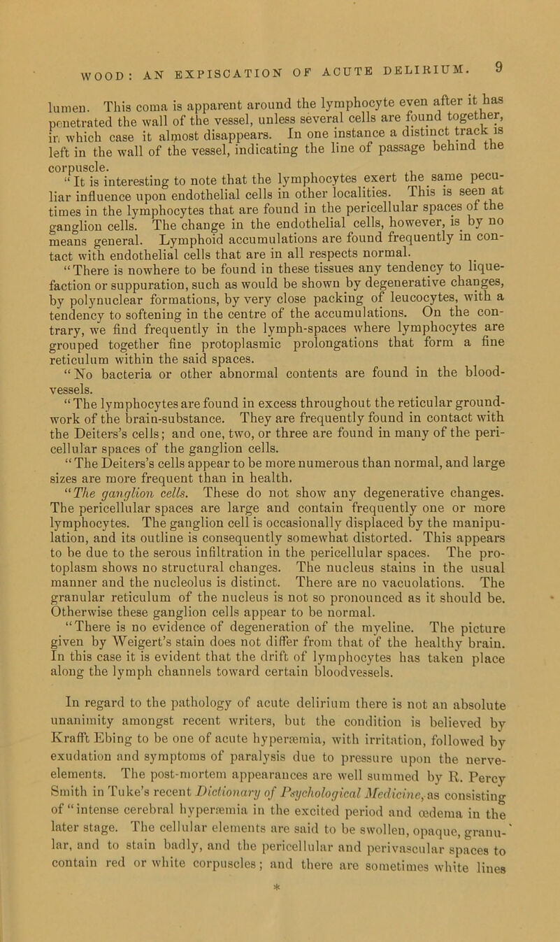 lumen. This coma is apparent around the lymphocyte even after it has penetrated the wall of the vessel, unless several cells are found together, in which case it almost disappears. In one instance a distinct fra(* 18 left in the wall of the vessel, indicating the line of passage behind the corpuscle. “It is interesting to note that the lymphocytes exert the same pecu- liar influence upon endothelial cells in other localities. This is seen at times in the lymphocytes that are found in the pericellular spaces or the ganglion colls. The change in the endothelial cells, however, is. by no means general. Lymphoid accumulations are found frequently in con- tact with endothelial cells that are in all respects normal. “There is nowhere to be found in these tissues any tendency to lique- faction or suppuration, such as would be shown by degenerative changes, by polynuclear formations, by very close packing of leucocytes, with a tendency to softening in the centre of the accumulations. On the con- trary, we find frequently in the lymph-spaces where lymphocytes are grouped together fine protoplasmic prolongations that form a fine reticulum within the said spaces. “No bacteria or other abnormal contents are found in the blood- vessels. “ The lymphocytes are found in excess throughout the reticular ground- work of the brain-substance. They are frequently found in contact with the Deiters’s cells; and one, two, or three are found in many of the peri- cellular spaces of the ganglion cells. “ The Deiters’s cells appear to be more numerous than normal, and large sizes are more frequent than in health. “The ganglion cells. These do not show any degenerative changes. The pericellular spaces are large and contain frequently one or more lymphocytes. The ganglion cell is occasionally displaced by the manipu- lation, and its outline is consequently somewhat distorted. This appears to be due to the serous infiltration in the pericellular spaces. The pro- toplasm shows no structural changes. The nucleus staius in the usual manner and the nucleolus is distinct. There are no vacuolations. The granular reticulum of the nucleus is not so pronounced as it should be. Otherwise these ganglion cells appear to be normal. “There is no evidence of degeneration of the myeline. The picture given by Weigert’s stain does not differ from that of the healthy brain. In this case it is evident that the drift of lymphocytes has taken place along the lymph channels toward certain bloodvessels. In regard to the pathology of acute delirium there is not an absolute unanimity amongst recent writers, but the condition is believed by Krafft Ebing to be one of acute hypersemia, with irritation, followed by exudation and symptoms of paralysis due to pressure upon the nerve- elements. The post-mortem appearances are well summed by R. Percy Smith in Tube’s recent Dictionary of Psychological Medicine, ns, consisting of “intense cerebral hypersemia in the excited period and oedema in the later stage. The cellular elements are said to be swollen, opaque, granu- lar, and to stain badly, and the pericellular and perivascular spaces to contain red or white corpuscles; and there are sometimes white lines *