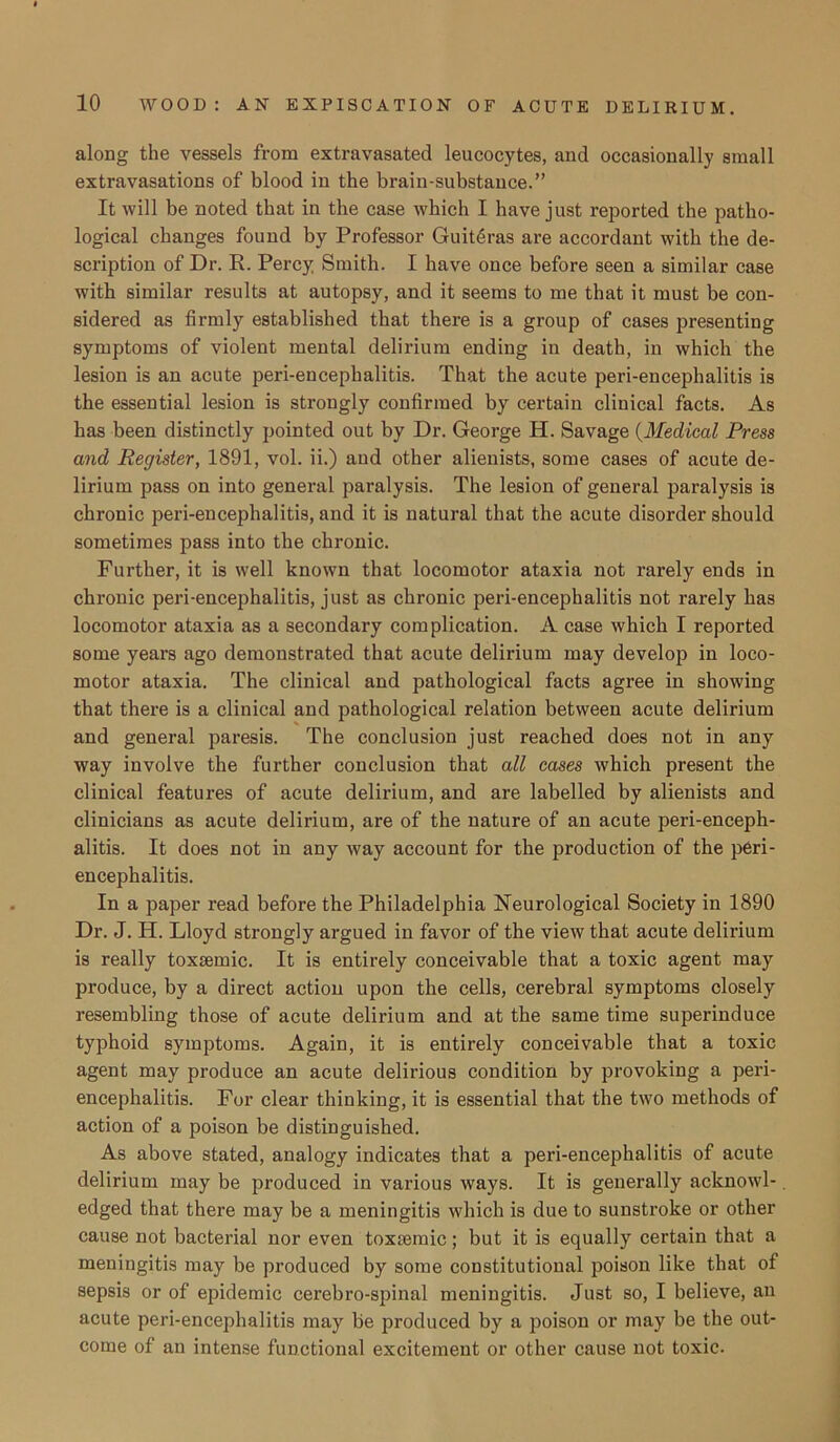 along the vessels from extravasated leucocytes, and occasionally small extravasations of blood in the brain-substance.” It will be noted that in the case which I have just reported the patho- logical changes found by Professor Guitdras are accordant with the de- scription of Dr. R. Percy Smith. I have once before seen a similar case with similar results at autopsy, and it seems to me that it must be con- sidered as firmly established that there is a group of cases presenting symptoms of violent mental delirium ending in death, in which the lesion is an acute peri-encephalitis. That the acute peri-encephalitis is the essential lesion is strongly confirmed by certain clinical facts. As has been distinctly pointed out by Dr. George H. Savage (Medical Press and Register, 1891, vol. ii.) and other alienists, some cases of acute de- lirium pass on into general paralysis. The lesion of general paralysis is chronic peri-encephalitis, and it is natural that the acute disorder should sometimes pass into the chronic. Further, it is well known that locomotor ataxia not rarely ends in chronic peri-encephalitis, just as chronic peri-encephalitis not rarely has locomotor ataxia as a secondary complication. A case which I reported some years ago demonstrated that acute delirium may develop in loco- motor ataxia. The clinical and pathological facts agree in showing that there is a clinical and pathological relation between acute delirium and general paresis. The conclusion just reached does not in any way involve the further conclusion that all cases which present the clinical features of acute delirium, and are labelled by alienists and clinicians as acute delirium, are of the nature of an acute peri-enceph- alitis. It does not in any way account for the production of the peri- encephalitis. In a paper read before the Philadelphia Neurological Society in 1890 Dr. J. H. Lloyd strongly argued in favor of the view that acute delirium is really toxsemic. It is entirely conceivable that a toxic agent may produce, by a direct action upon the cells, cerebral symptoms closely resembling those of acute delirium and at the same time superinduce typhoid symptoms. Again, it is entirely conceivable that a toxic agent may produce an acute delirious condition by provoking a peri- encephalitis. For clear thinking, it is essential that the two methods of action of a poison be distinguished. As above stated, analogy indicates that a peri-encephalitis of acute delirium may be produced in various ways. It is generally acknowl- edged that there may be a meningitis which is due to sunstroke or other cause not bacterial nor even toxsemic; but it is equally certain that a meningitis may be produced by some constitutional poison like that of sepsis or of epidemic cerebro-spinal meningitis. Just so, I believe, an acute peri-encephalitis may be produced by a poison or may be the out- come of an intense functional excitement or other cause not toxic.