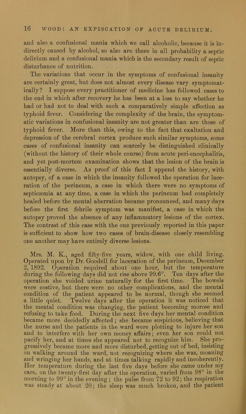 and also a confusional mania which we call alcoholic, because it is in- directly caused by alcohol, so also are there in all probability a septic delirium and a confusional mania which is the secondary result of septic disturbance of nutrition. The variations that occur in the symptoms of confusional insanity are certainly great, but does not almost every disease vary symptomat- ically? I suppose every practitioner of medicine has followed cases to the end in which after recovery he has been at a loss to say whether he had or had not to deal with such a comparatively simple affection as typhoid fever. Considering the complexity of the brain, the symptom- atic variations in confusional insanity are not greater than are those of typhoid fever. More than this, owing to the fact that exaltation and depression of the cerebral cortex produce such similar symptoms, some cases of confusional insanity can scarcely be distinguished clinically (without the history of their whole course) from acute peri-encephalitis, and yet post-mortem examination shows that the lesion of the brain is essentially diverse. As proof of this fact I append the history, with autopsy, of a case in which the insanity followed the operation for lace- ration of the perineum, a case in which there were no symptoms of septicaemia at any time, a case in which the perineum had completely healed before the mental aberration became pronounced, and many days before the first febrile symptom was manifest, a case in which the autopsy proved the absence of any inflammatory lesions of the cortex. The contrast of this case with the one previously reported in this paper is sufficient to show how two cases of brain-disease closely resembling one another may have entirely diverse lesions. Mrs. M. K., aged fifty-five years, widow, with one child living. Operated upon by Dr. Goodell for laceration of the perineum, December 2, 1892. Operation required about one hour, but the temperature during the following days did not rise above 99.6°. Ten days after the operation she voided urine naturally for the first time. The bowels were costive, but there were no other complications, and the mental condition of the patient appeared to be normal, though she seemed a little quiet. Twelve days after the operation it was noticed that the mental condition was changing, the patient becoming morose and refusing to take food. During the next five days her mental condition became more decidedly affected ; she became suspicious, believing that the nurse and the patients in the ward were plotting to injure her son and to interfere with her own money affairs; even her son could not pacify her, and at times she appeared not to recognize him. She pro- gressively became more and more disturbed, getting out of bed, insisting on walking around the ward, not recognizing where she was, moaning and wringing her hands, and at times talking rapidly and incoherently. Her temperature during the last five days before she came under my care, on the twenty-first day after the operation, varied from 98° in the morning to 99° in the evening ; the pulse from 72 to 92; the respiration was steady at about 20; the sleep was much broken, and the patient