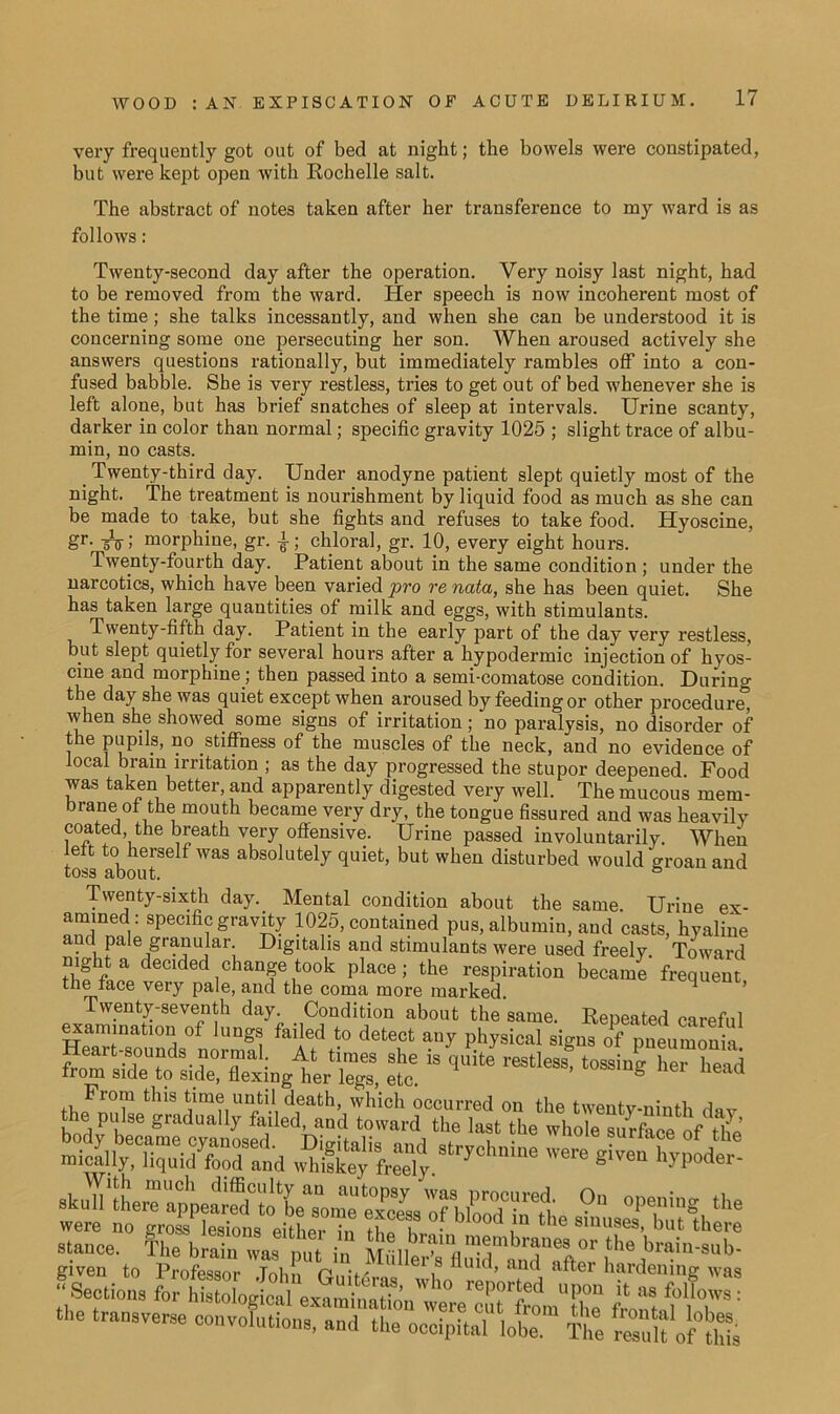 very frequently got out of bed at night; the bowels were constipated, but were kept open with Rochelle salt. The abstract of notes taken after her transference to my ward is as follows: Twenty-second day after the operation. Very noisy last night, had to be removed from the ward. Her speech is now incoherent most of the time; she talks incessantly, and when she can be understood it is concerning some one persecuting her son. When aroused actively she answers questions rationally, but immediately rambles off into a con- fused babble. She is very restless, tries to get out of bed whenever she is left alone, but has brief snatches of sleep at intervals. Urine scanty, darker in color than normal; specific gravity 1025 ; slight trace of albu- min, no casts. Twenty-third day. Under anodyne patient slept quietly most of the night. The treatment is nourishment by liquid food as much as she can be made to take, but she fights and refuses to take food. Hyoscine, gr- oVi morphine, gr. ^; chloral, gr. 10, every eight hours. Twenty-fourth day. Patient about in the same condition ; under the narcotics, which have been varied pro renata, she has been quiet. She has taken large quantities of milk and eggs, with stimulants. Twenty-fifth day. Patient in the early part of the day very restless, but slept quietly for several hours after a hypodermic injection of hyos- cine and morphine ; then passed into a semi-comatose condition. During the day she was quiet except when aroused by feeding or other procedure^ when she showed some signs of irritation; no paralysis, no disorder of the pupils, no stiffness of the muscles of the neck, and no evidence of local brain irritation ; as the day progressed the stupor deepened. Food was taken better, and apparently digested very well. The mucous mem- brane of the mouth became very dry, the tongue fissured and was heavily coated the breath very offensive. Urine passed involuntarily. When left to herself was absolutely quiet, but when disturbed would groan and toss about. ° Twenty-sixth day. Mental condition about the same. Urine ex- amined: specific gravity 1025, contained pus, albumin, and casts, hyaline and pa!e granular. Digitalis and stimulants were used freely. Toward night a decided change took place; the respiration became frequent the face very pale, and the coma more marked. 1 ’ Twenty-seventh day. Condition about the same. Repeated careful e™atl0“ of faded to detect any physical signs of pneumonia Heart-sounds normal At times she is quite restless, tossing her head from side to side, flexing her legs, etc g ner neaa skull'Lra°“ 0|TUg,the given to Professor John , U1< ’ an<^ hardening was Sections for histological eXarai,3„'«y°|l7frL'lhe ft 1 7,'7”: the transverse convolutions, and the occipital lot The tuU of°th1s