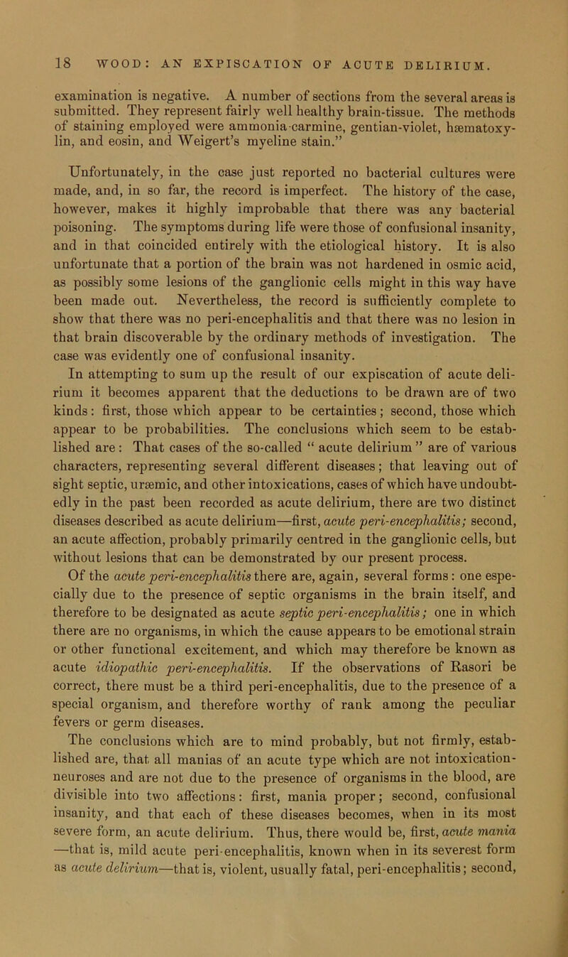 examination is negative. A number of sections from the several areas is submitted. They represent fairly well healthy brain-tissue. The methods of staining employed were ammonia-carmine, gentian-violet, hsematoxy- lin, and eosin, and Weigert’s myeline stain.” Unfortunately, in the case just reported no bacterial cultures were made, and, in so far, the record is imperfect. The history of the case, however, makes it highly improbable that there was any bacterial poisoning. The symptoms during life were those of confusional insanity, and in that coincided entirely with the etiological history. It is also unfortunate that a portion of the brain was not hardened in osmic acid, as possibly some lesions of the ganglionic cells might in this way have been made out. Nevertheless, the record is sufficiently complete to show that there was no peri-encephalitis and that there was no lesion in that brain discoverable by the ordinary methods of investigation. The case was evidently one of confusional insanity. In attempting to sum up the result of our expiscation of acute deli- rium it becomes apparent that the deductions to be drawn are of two kinds: first, those which appear to be certainties; second, those which appear to be probabilities. The conclusions which seem to be estab- lished are: That cases of the so-called “ acute delirium ” are of various characters, representing several different diseases; that leaving out of sight septic, uraemic, and other intoxications, cases of which have undoubt- edly in the past been recorded as acute delirium, there are two distinct diseases described as acute delirium—first, acute peri-encephalitis; second, an acute affection, probably primarily centred in the ganglionic cells, but without lesions that can be demonstrated by our present process. Of the acute peri-enceplialitis there are, again, several forms: one espe- cially due to the presence of septic organisms in the brain itself, and therefore to be designated as acute septic peri-encephalitis; one in which there are no organisms, in which the cause appears to be emotional strain or other functional excitement, and which may therefore be known as acute idiopathic peri-enceplialitis. If the observations of Rasori be correct, there must be a third peri-encephalitis, due to the presence of a special organism, and therefore worthy of rank among the peculiar fevers or germ diseases. The conclusions which are to mind probably, but not firmly, estab- lished are, that all manias of an acute type which are not intoxication- neuroses and are not due to the presence of organisms in the blood, are divisible into two affections: first, mania proper; second, confusional insanity, and that each of these diseases becomes, when in its most severe form, an acute delirium. Thus, there would be, first, acute mania —that is, mild acute peri encephalitis, known when in its severest form as acute delirium—that is, violent, usually fatal, peri-encephalitis; second,