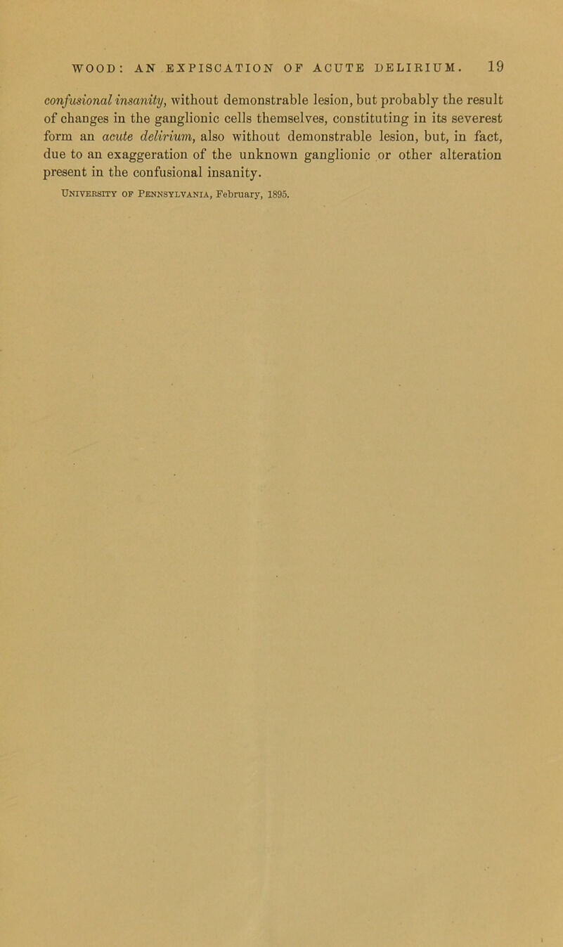 confusionalinsanity, without demonstrable lesion, but probably the result of changes in the ganglionic cells themselves, constituting in its severest form an acute delirium, also without demonstrable lesion, but, in fact, due to an exaggeration of the unknown ganglionic or other alteration present in the confusional insanity. University op Pennsylvania, February, 1895.