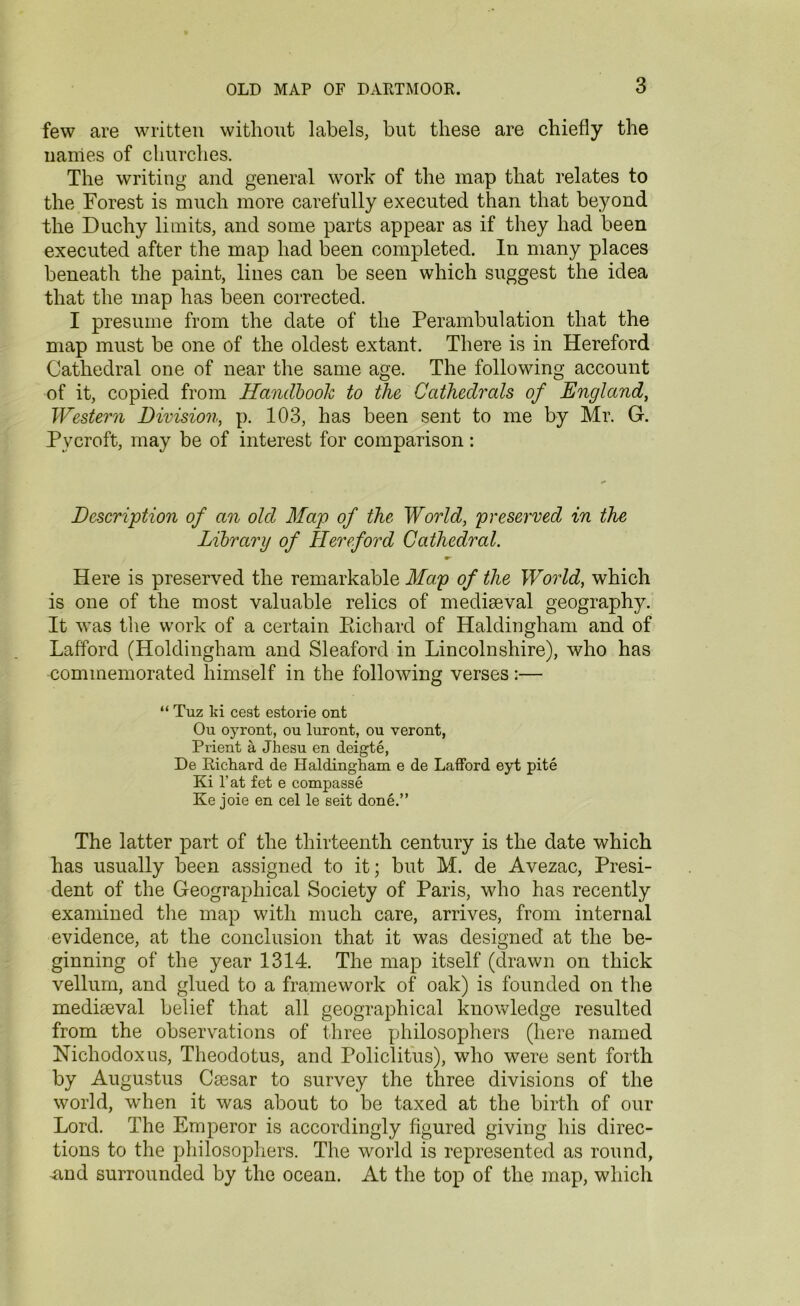 few are written without labels, but these are chiefly the names of churches. The writing and general work of the map that relates to the Forest is much more carefully executed than that beyond the Duchy limits, and some parts appear as if they had been executed after the map had been completed. In many places beneath the paint, lines can be seen which suggest the idea that the map has been corrected. I presume from the date of the Perambulation that the map must be one of the oldest extant. There is in Hereford Cathedral one of near the same age. The following account of it, copied from Handbook to the Cathedrals of England, Western Division, p. 103, has been sent to me by Mr. G. Pvcroft, may be of interest for comparison: Description of an olcl Map of the World, preserved in the Library of Hereford Cathedral. w Here is preserved the remarkable Map of the World, which is one of the most valuable relics of mediaeval geography. It wTas the work of a certain Richard of Haldingham and of Lafford (Holdingham and Sleaford in Lincolnshire), who has commemorated himself in the following verses:— “ Tuz ki cest estorie ont Ou oyront, ou luront, ou veront, Pi’ient a Jhesu en deigte, De Richard de Haldingham e de Lafford eyt pite Ki l'at fet e compasse Ke joie en cel le seit done.” The latter part of the thirteenth century is the date which has usually been assigned to it; but M. de Avezac, Presi- dent of the Geographical Society of Paris, who has recently examined the map with much care, arrives, from internal evidence, at the conclusion that it was designed at the be- ginning of the year 1314. The map itself (drawn on thick vellum, and glued to a framework of oak) is founded on the mediaeval belief that all geographical knowledge resulted from the observations of three philosophers (here named Nichodoxus, Theodotus, and Policlitus), who were sent forth by Augustus Caesar to survey the three divisions of the world, when it was about to be taxed at the birth of our Lord. The Emperor is accordingly figured giving his direc- tions to the philosophers. The world is represented as round, mid surrounded by the ocean. At the top of the map, which