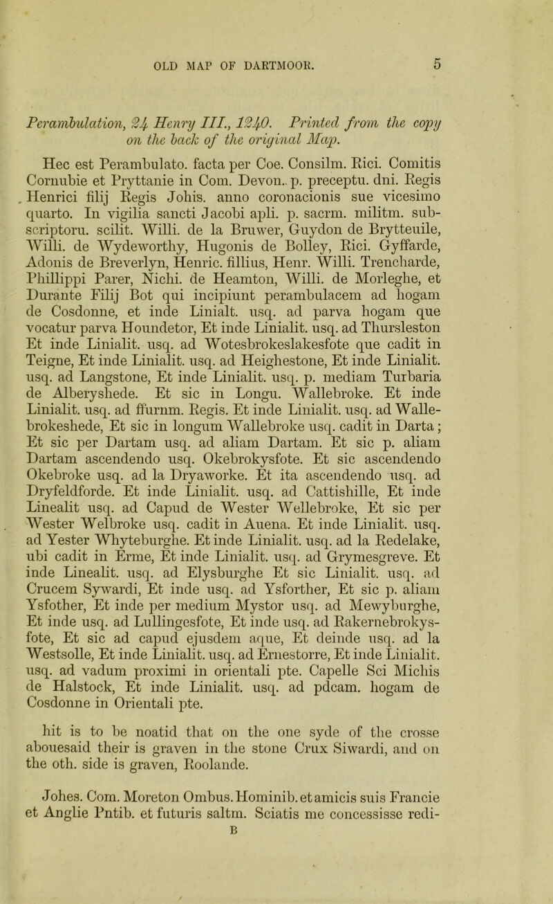 Perambulation, 2Jf, Henry III., 12f0. Printed from the copy on the bach of the original Map. Hec est Perambulate, facta per Coe. Consilm. Rici. Comitis Cornubie et Pryttanie in Com. Devon., p. preceptu. dni. Regis . Henrici filij Regis Johis. anno coronacionis sue vicesimo quarto. In vigilia sancti Jacobi apli. p. saerm. militm. sub- scriptoru. scilit. Willi, de la Bruwer, Guydon de Brytteuile, Willi, de Wydeworthy, Hugonis de Bolley, Rici. Gyffarde, Adonis de Breverlyn, Henric. fillius, Henr. Willi. Trencharde, Pliillippi Parer, Nichi. de Heamton, Willi, de Morleglie, et Durante Filij Bot qui incipiunt perambulacem ad hogam de Cosdonne, et inde Linialt. usq. ad parva hogam que vocatur parva Houndetor, Et inde Linialit. usq. ad Thursleston Et inde Linialit. usq. ad Wotesbrokeslakesfote que cadit in Teigne, Et inde Linialit. usq. ad Heighestone, Et inde Linialit. usq. ad Langstone, Et inde Linialit. usq. p. mediam Turbaria de Alberyshede. Et sic in Longu. Wallebroke. Et inde Linialit. usq. ad ffiirnm. Regis. Et inde Linialit. usq. ad Walle- brokeshede, Et sic in longum Wallebroke usq. cadit in Darta; Et sic per Dartam usq. ad aliam Dartam. Et sic p. aliam Dartam ascendendo usq. Okebrokysfote. Et sic ascendendo Okebroke usq. ad la Dryaworke. Et ita ascendendo usq. ad Dryfeldforde. Et inde Linialit. usq. ad Cattisliille, Et inde Linealit usq. ad Capud de Wester Wellebroke, Et sic per Wester Wei broke usq. cadit in Auena. Et inde Linialit. usq. ad Yester Whyteburghe. Et inde Linialit. usq. ad la Redelake, ubi cadit in Erme, Et inde Linialit. usq. ad Grymesgreve. Et inde Linealit. usq. ad Elysburghe Et sic Linialit. usq. ad Crucem Sywardi, Et inde usq. ad Ysforther, Et sic p. aliam Ysfother, Et inde per medium Mystor usq. ad Mewyburghe, Et inde usq. ad Lullingesfote, Et inde usq. ad Rakernebrokys- fote, Et sic ad capud ejusdem aque, Et deinde usq. ad la Westsolle, Et inde Linialit. usq. ad Ernestorre, Et inde Linialit. usq. ad vadum proximi in orientali pte. Capelle Sci Michis de Halstock, Et inde Linialit. usq. ad pdcam. hogam de Cosdonne in Orientali pte. hit is to be noatid that on the one syde of the crosse abouesaid their is graven in the stone Crux Siwardi, and on the oth. side is graven, Roolande. Johes. Com. Moreton Ombus.Hominib.etamicis suis Francie et Anglie Pntib. et futuris saltm. Sciatis me concessisse redi- B