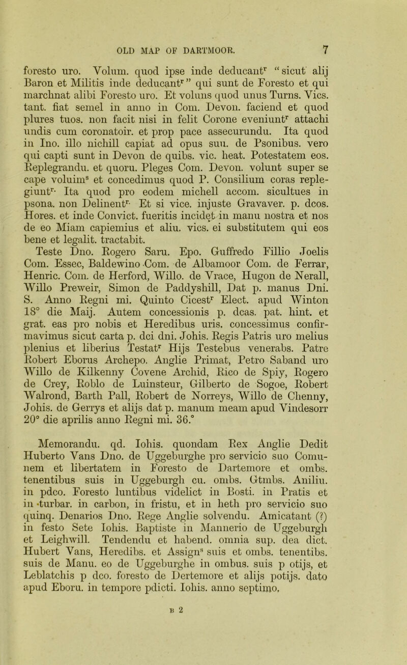 foresto uro. Volum. quod ipse inde deducantr “sicut alij Baron et Militis inde deducantr” qui sunt de Foresto et qui marclinat alibi Foresto uro. Et voluns quod unus Turns. Yics. tant. fiat semel in anno in Com. Devon, faciend et quod plures tuos. non facit nisi in felit Corone eveniuntr attachi undis cum coronatoir. et prop pace assecurundu. Ita quod in Ino. illo nicliill capiat ad opus suu. de Psonibus. vero qui capti sunt in Devon de quibs. vie. heat. Potestatem eos. Replegrandu. et quoru. Pleges Com. Devon, volunt super se cape voluims et concedimus quod P. Consilium coras reple- giuntr- Ita quod pro eodem michell accom. sicultues in psona. non Delinentr- Et si vice, injuste Gravaver. p. dcos. Hores. et inde Convict, fueritis incidet in manu nostra et nos de eo Miam capiemius et aliu. vies, ei substitutem qui eos bene et legalit. tractabit. Teste Dno. Rogero Saru. Epo. Guffredo Fillio Joelis Com. Essec, Baldewino Com. de Albamoor Com. de Ferrar, Henric. Com. de Herford, Willo. de Yrace, Hugon de Nerall, Willo Preweir, Simon de Paddysliill, Dat p. manus Dni. S. Anno Regni mi. Quinto Cicestr Elect, apud Winton 18° die Maij. Autem concessionis p. dcas. pat. hint, et grat. eas pro nobis et Heredibus uris. concessimus confir- mavimus sicut carta p. dci dni. Johis. Regis Patris uro melius plenius et liberius Testatr Hijs Testebus venerabs. Patre Robert Eborus Archepo. Anglie Primat, Petro Saband uro Willo de Kilkenny Covene Archid, Rico de Spiy, Rogero de Crey, Roblo de Luinsteur, Gilberto de Sogoe, Robert Walrond, Barth Pall, Robert de Norreys, Willo de Clienny, Johis. de Gerrys et alijs dat p. manum meam apud Yindesorr 20° die aprilis anno Regni mi. 36.° Memorandu. qd. Iohis. quondam Rex Anglie Dedit Huberto Yans Dno. de Uggeburghe pro servicio suo Comu- nem et libertatem in Foresto de Dartemore et ombs. tenentibus suis in Uggeburgh cu. ombs. Gtmbs. Aniliu. in pdco. Foresto luntibus videlict in Bosti. in Pratis et in *turbar. in carbon, in fristu, et in heth pro servicio suo quinq. Denarios Dno. Rege Anglie solvendu. Amicatant (?) in festo Sete Iohis. Baptiste in Mannerio de Uggeburgh et Leighwill. Tendendu et habend. omnia sup. clea diet. Hubert Yans, Heredibs. et Assign8 suis et ombs. tenentibs. suis de Manu. eo de Uggeburghe in ombus. suis p otijs, et Leblatchis p dco. foresto de Dertemore et alijs potijs. dato apud Eboru. in tempore pdicti. Iohis. anno septimo.