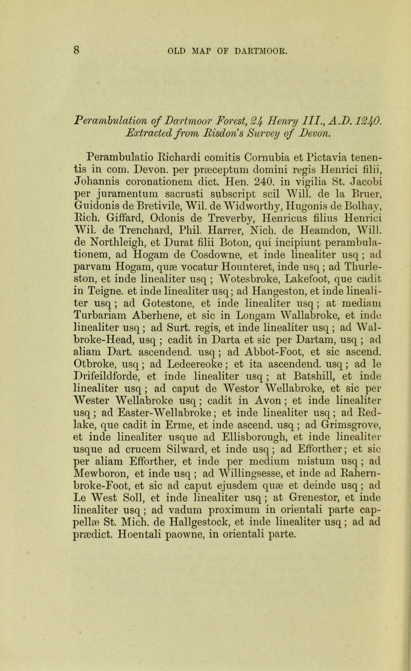 Perambulation of Dartmoor Forest, Henry III., A.D. lQl^O. Extracted from Risdoris Survey of Devon. Perambulatio Richardi comitis Cornubia et Pictavia tenen- tis in com. Devon, per praeceptum domini regis Henrici filii, Johannis coronationem diet. Hen. 240. in vigilia St. Jacobi per juramentum sacrusti subscript soil Will, de la Bruer, Guidonis de Bretivile, Wil. de Widworthy, Hugonis de Bolhay, Rich. Giffard, Odonis de Treverby, Henricus filius Henrici Wil. de Trenchard, Phil. Harrer, Hich. de Heamdon, Will, de Northleigh, et Durat filii Boton, qui incipiunt perambula- tionem, ad Hogam de Cosdowne, et inde linealiter usq; ad parvam Hogam, quae vocatur Hounteret, inde usq; ad Thurle- ston, et inde linealiter usq; Wotesbroke, Lakefoot, que cadit in Teigne. et inde linealiter usq; ad Hangeston, et inde lineali- ter usq; ad Gotestone, et inde linealiter usq; at mediam Turbariam Aberhene, et sic in Longam Wallabroke, et inde linealiter usq; ad Surt. regis, et inde linealiter usq; ad Wal- broke-Head, usq ; cadit in Darta et sic per Dartam, usq; ad aliam Dart, ascendend. usq; ad Abbot-Foot, et sic ascend. Otbroke, usq; ad Ledeereoke; et ita ascendend. usq; ad le Drifeildforde, et inde linealiter usq; at Batshill, et inde linealiter usq; ad caput de Westor Wellabroke, et sic per Wester Wellabroke usq; cadit in Avon; et inde linealiter usq; ad Easter-Wellabroke; et inde linealiter usq; ad Red- lake, que cadit in Erme, et inde ascend, usq; ad Grimsgrove, et inde linealiter usque ad Ellisborough, et inde linealiter usque ad crucem Silward, et inde usq; ad Efforther; et sic per aliam Efforther, et inde per medium mistum usq; ad Mewboron, et inde usq; ad Willingsesse, et inde ad Rahern- broke-Foot, et sic ad caput ejusdem quae et deinde usq; ad Le West Soil, et inde linealiter usq; at Grenestor, et inde linealiter usq; ad vadurn proximum in orientali parte cap- pellae St. Mich, de Hallgestock, et inde linealiter usq; ad ad praedict. Hoentali paowne, in orientali parte.