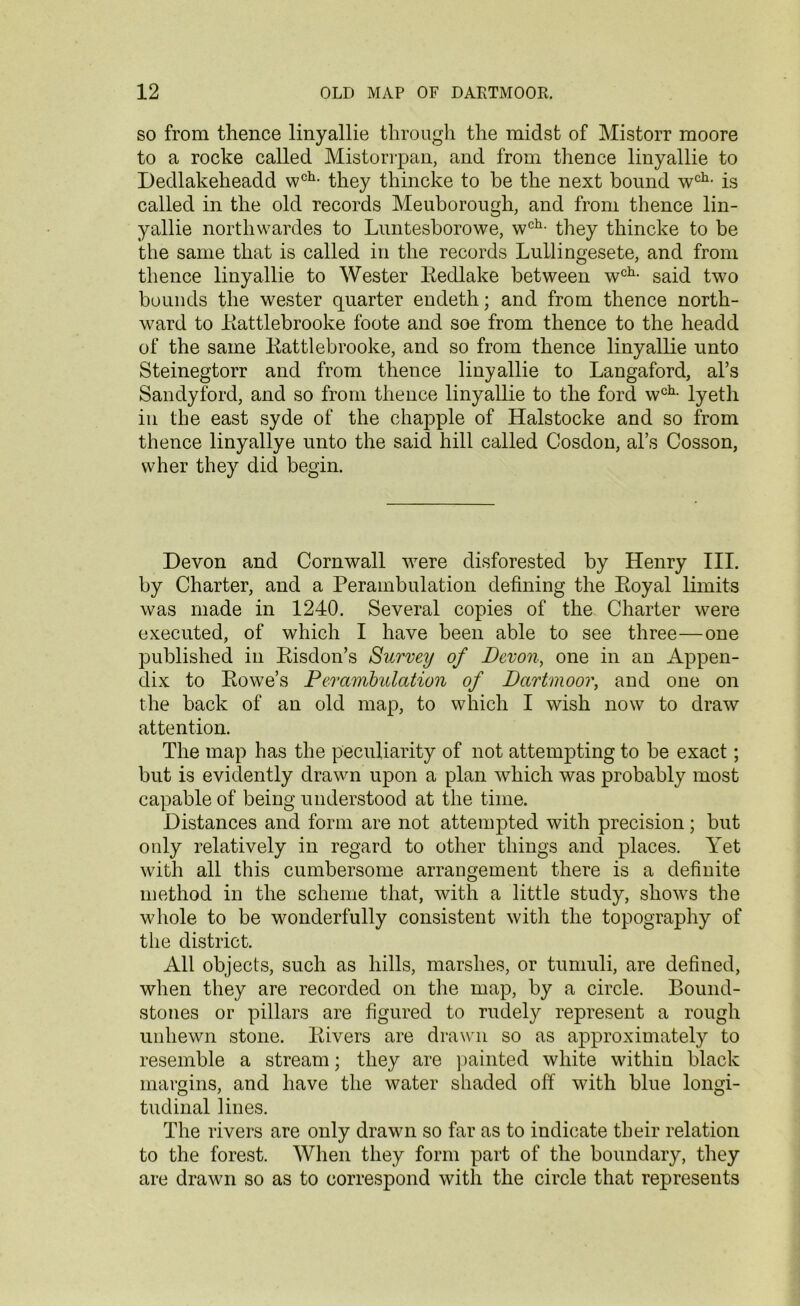 so from thence linyallie through the midst of Mistorr moore to a rocke called Mistorrpan, and from thence linyallie to Dedlakeheadd wch- they thincke to he the next bound wch- is called in the old records Meuborough, and from thence lin- yallie northwardes to Luntesborowe, wch- they thincke to be the same that is called in the records LuLlingesete, and from thence linyallie to Wester Redlake between wch- said two bounds the wester quarter endeth; and from thence north- ward to Rattlebrooke foote and soe from thence to the headd of the same Rattlebrooke, and so from thence linyallie unto Steinegtorr and from thence linyallie to Langaford, al’s Sandyford, and so from thence linyallie to the ford wch- lyeth in the east syde of the chappie of Halstocke and so from thence linyallye unto the said hill called Cosdon, al’s Cosson, wher they did begin. Devon and Cornwall were disforested by Henry III. by Charter, and a Perambulation defining the Royal limits was made in 1240. Several copies of the Charter were executed, of which I have been able to see three—one published in Risdon’s Survey of Devon, one in an Appen- dix to Rowe’s Perambulation of Dartmoor, and one on the back of an old map, to which I wish now to draw attention. The map has the peculiarity of not attempting to be exact; but is evidently drawn upon a plan which was probably most capable of being understood at the time. Distances and form are not attempted with precision; but only relatively in regard to other things and places. Yet with all this cumbersome arrangement there is a definite method in the scheme that, with a little study, shows the whole to be wonderfully consistent with the topography of the district. All objects, such as hills, marshes, or tumuli, are defined, when they are recorded on the map, by a circle. Bound- stones or pillars are figured to rudely represent a rough unhewn stone. Rivers are drawn so as approximately to resemble a stream; they are painted white within black margins, and have the water shaded off with blue longi- tudinal lines. The rivers are only drawn so far as to indicate their relation to the forest. When they form part of the boundary, they are drawn so as to correspond with the circle that represents