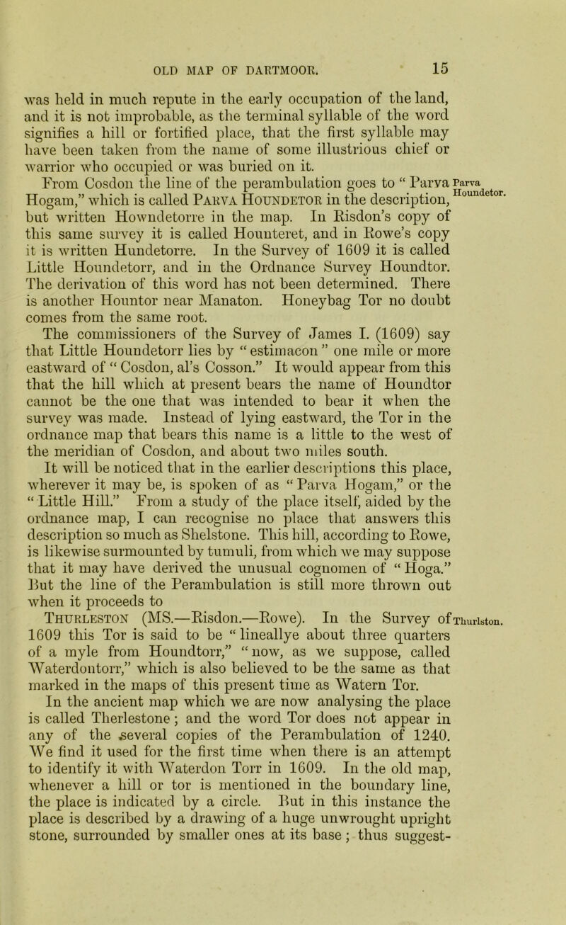 was held in much repute in the early occupation of the land, and it is not improbable, as the terminal syllable of the word signifies a hill or fortified place, that the first syllable may have been taken from the name of some illustrious chief or warrior who occupied or was buried on it. From Cosdon the line of the perambulation goes to “ Parya Parva Hogam,” which is called Parva IPoundetor in the description,Houndetor- but written Howndetorre in the map. In Risdon’s copy of this same survey it is called Hounteret, and in Rowe’s copy it is written Hundetorre. In the Survey of 1609 it is called Little Houndetorr, and in the Ordnance Survey Houndtor. The derivation of this word has not been determined. There is another Hountor near Manaton. Honey bag Tor no doubt comes from the same root. The commissioners of the Survey of James I. (1609) say that Little Houndetorr lies by “ estimacon ” one mile or more eastward of “ Cosdon, al’s Cosson.” It would appear from this that the hill which at present bears the name of Houndtor cannot be the one that was intended to bear it when the survey was made. Instead of lying eastward, the Tor in the ordnance map that bears this name is a little to the west of the meridian of Cosdon, and about two miles south. It will be noticed that in the earlier descriptions this place, wherever it may be, is spoken of as “ Parva Hogam,” or the “ Little Hill.” From a study of the place itself, aided by the ordnance map, I can recognise no place that answers this description so much as Shelstone. This hill, according to Rowe, is likewise surmounted by tumuli, from which we may suppose that it may have derived the unusual cognomen of “ Hoga.” But the line of the Perambulation is still more thrown out when it proceeds to Thurleston (MS.—Risdon.—Rowe). In the Survey ofThuriston. 1609 this Tor is said to be “ lineallye about three quarters of a myle from Houndtorr,” “ now, as we suppose, called Waterdontorr,” which is also believed to be the same as that marked in the maps of this present time as Watern Tor. In the ancient map which we are now analysing the place is called Therlestone ; and the word Tor does not appear in any of the several copies of the Perambulation of 1240. We find it used for the first time when there is an attempt to identify it with Waterdon Torr in 1609. In the old map, whenever a hill or tor is mentioned in the boundary line, the place is indicated by a circle. But in this instance the place is described by a drawing of a huge unwrought upright stone, surrounded by smaller ones at its base; thus suggest-