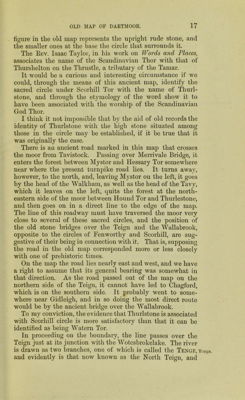 figure in the old map represents the upright rude stone, and the smaller ones at the base the circle that surrounds it. The Kev. Isaac Taylor, in his work on Words and Places, associates the name of the Scandinavian Thor with that of Thurshelton on the Thrustle, a tributary of the Tamar. It would be a curious and interesting circumstance if we could, through the means of this ancient map, identify the sacred circle under Scorhill Tor with the name of Thurl- stone, and through the etymology of the word show it to have been associated with the worship of the Scandinavian God Thor. I think it not impossible that by the aid of old records the identity of Thurlstone with the high stone situated among those in the circle may be established, if it be true that it was originally the case. There is an ancient road marked in this map that crosses the moor from Tavistock. Passing over Merrivale Bridge, it enters the forest between Mystor and Hessary Tor somewhere near where the present turnpike road lies. It turns away, however, to the north, and, leaving Mystor on the left, it goes by the head of the Walkham, as well as the head of the Tavy, which it leaves on the left, quits the forest at the north- eastern side of the moor between Hound Tor and Thurlestone, and then goes on in a direct line to the edge of the map. The line of this roadway must have traversed the moor very close to several of these sacred circles, and the position of the old stone bridges over the Teign and the Wallabrook, opposite to the circles of Fen worthy and Scorhill, are sug- gestive of their being in connection with it. That is, supposing the road in the old map corresponded more or less closely with one of prehistoric times. On the map the road lies nearly east and west, and we have a right to assume that its general bearing was somewhat in that direction. As the road passed out of the map on the northern side of the Teign, it cannot have led to Cliagford, which is on the southern side. It probably went to some- where near Gidleigh, and in so doing the most direct route would be by the ancient bridge over the Wallabrook. To my conviction, the evidence that Thurlstone is associated with Scorhill circle is more satisfactory than that it can be identified as being Watern Tor. In proceeding on the boundary, the line passes over the Teign just at its junction with the Wotesbrokelake. The river is drawn as two branches, one of which is called the Tenge, iy and evidently is that now known as the North Teign, and