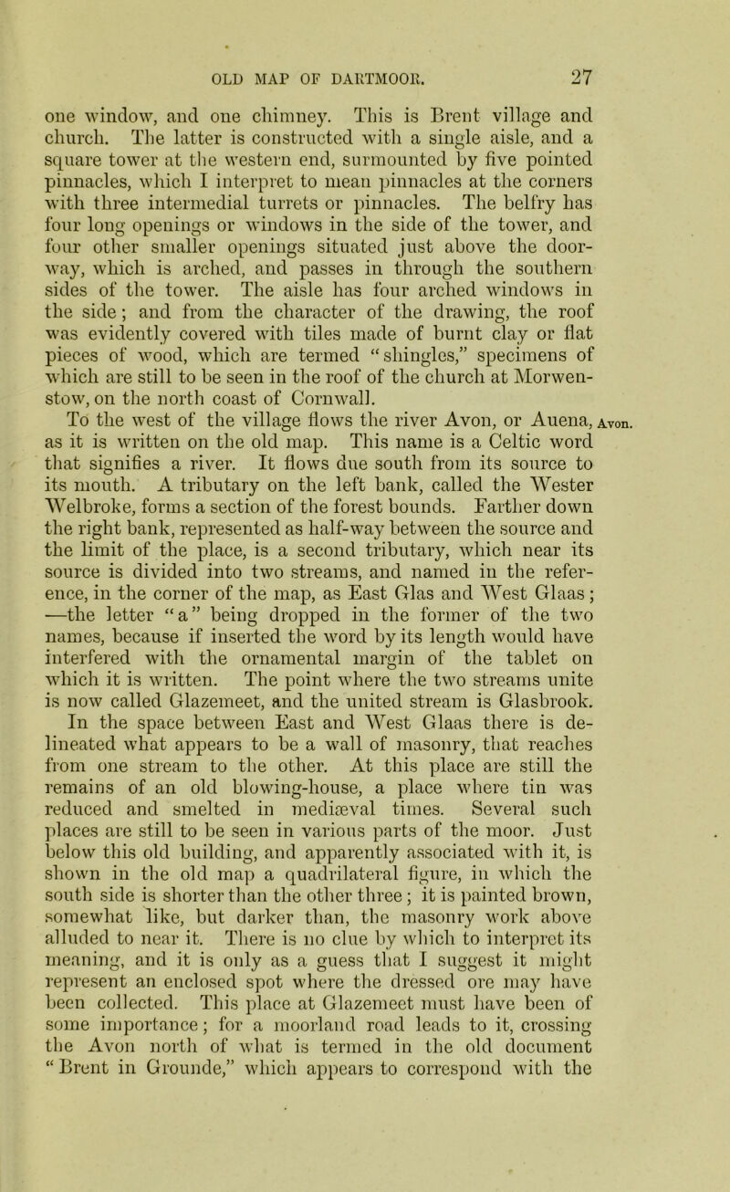 one window, and one chimney. This is Brent village and church. The latter is constructed with a single aisle, and a square tower at the western end, surmounted by five pointed pinnacles, which I interpret to mean pinnacles at the corners with three intermedial turrets or pinnacles. The belfry has four long openings or windows in the side of the tower, and four other smaller openings situated just above the door- way, which is arched, and passes in through the southern sides of the tower. The aisle has four arched windows in the side; and from the character of the drawing, the roof was evidently covered with tiles made of burnt clay or flat pieces of wood, which are termed “shingles,” specimens of which are still to be seen in the roof of the church at Morwen- stow, on the north coast of Cornwall. To the west of the village flows the river Avon, or Auena, Avon, as it is written on the old map. This name is a Celtic word that signifies a river. It flows due south from its source to its mouth. A tributary on the left bank, called the Wester Welbroke, forms a section of the forest bounds. Farther down the right bank, represented as half-way between the source and the limit of the place, is a second tributary, which near its source is divided into two streams, and named in the refer- ence, in the corner of the map, as East Glas and West Glaas; —the letter “a” being dropped in the former of the two names, because if inserted the word by its length would have interfered with the ornamental margin of the tablet on which it is written. The point where the two streams unite is now called Glazemeet, and the united stream is Glasbrook. In the space between East and West Glaas there is de- lineated what appears to be a wall of masonry, that reaches from one stream to the other. At this place are still the remains of an old blowing-house, a place where tin was reduced and smelted in mediaeval times. Several such places are still to be seen in various parts of the moor. Just below this old building, and apparently associated with it, is shown in the old map a quadrilateral figure, in which the south side is shorter than the other three; it is painted brown, somewhat like, but darker than, the masonry work above alluded to near it. There is no clue by which to interpret its meaning, and it is only as a guess that I suggest it might represent an enclosed spot where the dressed ore may have been collected. This place at Glazemeet must have been of some importance; for a moorland road leads to it, crossing the Avon north of what is termed in the old document “ Brent in Grounde,” which appears to correspond with the
