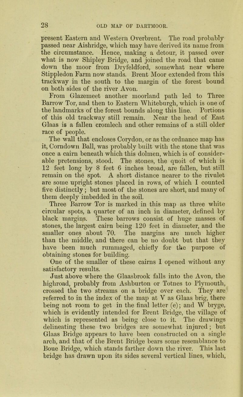 present Eastern and Western Overbrent. The road probably passed near Aishridge, which may have derived its name from the circumstance. Hence, making a detour, it passed over what is now Shipley Bridge, and joined the road that came down the moor from Dryfeldford, somewhat near where Stippledon Farm now stands. Brent Moor extended from this trackwav in the south to the margin of the forest bound V O on both sides of the river Avon. From Glazemeet another moorland path led to Three Barrow Tor, and then to Eastern Whiteburgli, which is one of the landmarks of the forest bounds along this line. Portions of this old trackway still remain. Near the head of East Glaas is a fallen cromlech and other remains of a still older race of people. The wall that encloses Corydon, or as the ordnance map has it, Corndown Ball, was probably built with the stone that was once a cairn beneath which this dolmen, which is of consider- able pretensions, stood. The stones, the quoit of which is 12 feet long by 8 feet 6 inches broad, are fallen, but still remain on the spot. A short distance nearer to the rivulet are some upright stones placed in rows, of which I counted five distinctly ; but most of the stones are short, and many of them deeply imbedded in the soil. Three Barrow Tor is marked in this map as three white circular spots, a quarter of an inch in diameter, defined by black margins. These barrows consist of huge masses of stones, the largest cairn being 120 feet in diameter, and the smaller ones about 70. The margins are much higher than the middle, and there can be no doubt but that they have been much rummaged, chiefly for the purpose of obtaining stones for building. One of the smaller of these cairns I opened without any satisfactory results. Just above where the Glaasbrook falls into the Avon, the highroad, probably from Ashburton or Totnes to Plymouth, crossed the two streams on a bridge over each. They are referred to in the index of the map at Y as Glaas brig, there being not room to get in the final letter (e); and W bryge, which is evidently intended for Brent Bridge, the village of which is represented as being close to it. The drawings delineating these two bridges are somewhat injured ; but Glaas Bridge appears to have been constructed on a single arch, and that of the Brent Bridge bears some resemblance to Boue Bridge, which stands farther down the river. This last bridge has drawn upon its sides several vertical lines, which,