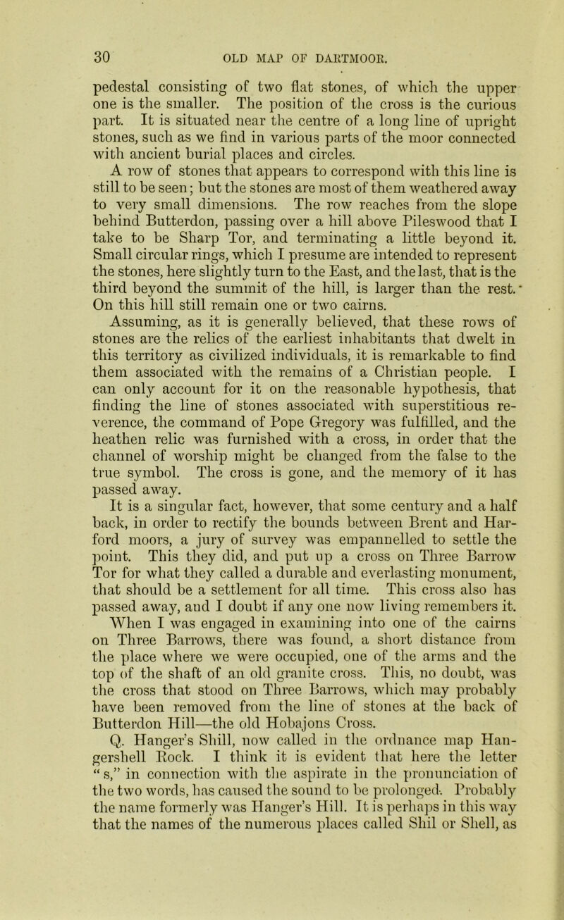 pedestal consisting of two flat stones, of which the upper one is the smaller. The position of the cross is the curious part. It is situated near the centre of a long line of upright stones, such as we find in various parts of the moor connected with ancient burial places and circles. A row of stones that appears to correspond with this line is still to be seen; but the stones are most of them weathered away to very small dimensions. The row reaches from the slope behind Butterdon, passing over a hill above Pileswood that I take to be Sharp Tor, and terminating a little beyond it. Small circular rings, which I presume are intended to represent the stones, here slightly turn to the East, and the last, that is the third beyond the summit of the hill, is larger than the rest. ‘ On this hill still remain one or two cairns. Assuming, as it is generally believed, that these rows of stones are the relics of the earliest inhabitants that dwelt in this territory as civilized individuals, it is remarkable to find them associated with the remains of a Christian people. I can only account for it on the reasonable hypothesis, that finding the line of stones associated with superstitious re- verence, the command of Pope Gregory was fulfilled, and the heathen relic was furnished with a cross, in order that the channel of worship might be changed from the false to the true symbol. The cross is gone, and the memory of it has passed away. It is a singular fact, however, that some century and a half back, in order to rectify the bounds between Brent and Har- ford moors, a jury of survey was empannelled to settle the point. This they did, and put up a cross on Three Barrow Tor for what they called a durable and everlasting monument, that should be a settlement for all time. This cross also has passed away, and I doubt if any one now living remembers it. When I was engaged in examining into one of the cairns on Three Barrows, there was found, a short distance from the place where we were occupied, one of the arms and the top of the shaft of an old granite cross. This, no doubt, was the cross that stood on Three Barrows, which may probably have been removed from the line of stones at the back of Butterdon Hill—the old Hobajons Cross. Q. Hanger’s Shill, now called in the ordnance map Han- gershell Pock. I think it is evident that here the letter “s, in connection with the aspirate in the pronunciation of the two words, has caused the sound to be prolonged-. Probably the name formerly was Hanger’s Hill. It is perhaps in this way that the names of the numerous places called Shil or Shell, as