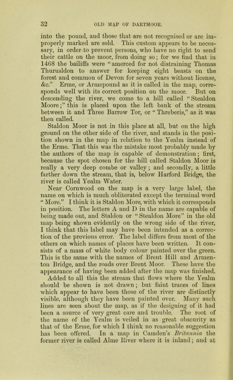 into the pound, and those that are not recognised or are im- properly marked are sold. This custom appears to be neces- sary, in order to prevent persons, who have no right to send their cattle on the moor, from doing so; for we find that in 1468 the bailiffs were “amerced for not distraining Thomas Thurusldon to answer for keeping eight beasts on the forest and common of Devon for seven years without license, &c.” Erme, or Armepound as it is called in the map, corre- sponds well with its correct position on the moor. But on descending the river, we come to a hill called “ Stealdon Moore;” this is placed upon the left bank of the stream between it and Three Barrow Tor, or “ Threberis,” as it was then called. Staldon Moor is not in this place at all, but on the high ground on the other side of the river, and stands in the posi- tion shown in the map in relation to the Yealm instead of the Erme. That this was the mistake most probably made by the authors of the map is capable of demonstration; first, because the spot chosen for the hill called Staldon Moor is really a very deep combe or valley; and secondly, a little farther down the stream, that is, below Harford Bridge, the river is called Yealm Water. Near Cornwood on the map is a very large label, the name on which is much obliterated except the terminal word “ More.” I think it is Staldon More, with which it corresponds in position. The letters A and D in the name are capable of being made out, and Staldon or “Stealdon More” in the old map being shown evidently on the wrong side of the river, I think that this label may have been intended as a correc- tion of the previous error. The label differs from most of the others on which names of places have been written. It con- sists of a mass of white body colour painted over the green. This is the same with the names of Brent Hill and Armen- ton Bridge, and the roads over Brent Moor. These have the appearance of having been added after the map was finished. Added to all this the stream that flows where the Yealm should be shown is not drawn ; but faint traces of lines which appear to have been those of the river are distinctly visible, although they have been painted over. Many such lines are seen about the map, as if the designing of it had been a source of very great care and trouble. The root of the name of the Yealm is veiled in as great obscurity as that of the Erme, for which I think no reasonable suggestion has been offered. In a map in Camden’s Britannia the former river is called Aline liiver where it is inland; and at