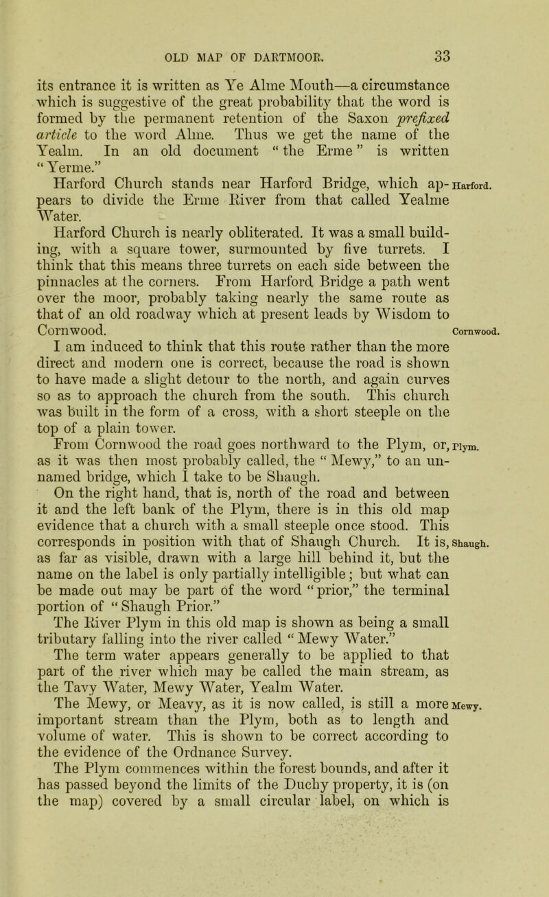 its entrance it is written as Ye Aline Mouth—a circumstance which is suggestive of the great probability that the word is formed by the permanent retention of the Saxon prefixed article to the word Alme. Thus we get the name of the Yealm. In an old document “ the Erme ” is written “ Yerme.” Harford Church stands near Harford Bridge, which ap-narford. pears to divide the Erme Biver from that called Yealme Water. Harford Church is nearly obliterated. It was a small build- ing, with a square tower, surmounted by five turrets. I think that this means three turrets on each side between the pinnacles at the corners. From Harford Bridge a path went over the moor, probably taking nearly the same route as that of an old roadway which at present leads by Wisdom to ComWOOd. Cornwood. I am induced to think that this route rather than the more direct and modern one is correct, because the road is shown to have made a slight detour to the north, and again curves so as to approach the church from the south. This church wras built in the form of a cross, with a short steeple on the top of a plain tower. From Corn wood the road goes northward to the Plym, or,nym. as it was then most probably called, the “ Mewy,” to an un- named bridge, which I take to be Skaugh. On the right hand, that is, north of the road and between it and the left bank of the Plym, there is in this old map evidence that a church with a small steeple once stood. This corresponds in position with that of Shaugh Church. It is, shaugh. as far as visible, drawn with a large hill behind it, but the name on the label is only partially intelligible; but wdiat can be made out may be part of the word “prior,” the terminal portion of “ Shaugh Prior.” The Biver Plym in this old map is shown as being a small tributary falling into the river called “Mewy Water.” The term water appears generally to be applied to that part of the river which may be called the main stream, as the Tavy Water, Mewy Water, Yealm Water. The Mewy, or Meavy, as it is now called, is still a more Mewy. important stream than the Plym, both as to length and volume of water. This is shown to be correct according to the evidence of the Ordnance Survey. The Plym commences within the forest bounds, and after it has passed beyond the limits of the Duchy property, it is (on the map) covered by a small circular label, on which is