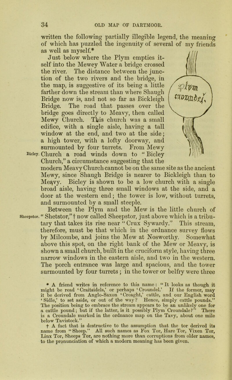 written tlie following partially illegible legend, the meaning of which has puzzled the ingenuity of several of my friends as well as myself.* Just below where the Plym empties it- self into the Mewey Water a bridge crossed the river. The distance between the junc- tion of the two rivers and the bridge, in the map, is suggestive of its being a little farther down the stream than where Shaunh O Bridge now is, and not so far as Bickleigh Bridge. The road that passes over the bridge goes directly to Meavy, then called Mewy Church. This church was a small edifice, with a single aisle, having a tall window at the end, and two at the side; a high tower, with a lofty doorway, and surmounted by four turrets. From Mewy Bidey. Church a road winds down to “ Bicley Church,” a circumstance suggesting that the modern Meavy Church cannot be on the same site as the ancient Mewy, since Shaugh Bridge is nearer to Bickleigh than to Me^vy. Bicley is shown to be a low church with a single broad aisle, having three small windows at the side, and a door at the western end; the tower is low, without turrets, and surmounted by a small steeple. Between the Plym and the Mew is the little church of sheepstor. “ Shetstor,”f now called Sheepstor, just above which is a tribu- tary that takes its rise near “ Crux Sywardy.” This stream, therefore, must be that which in the ordnance survey flows by Milcombe, and joins the Mew at ISTosworthy. Somewhat above this spot, on the right bank of the Mew or Meavy, is shown a small church, built in the cruciform style, having three narrow windows in the eastern aisle, and two in the western. The porch entrance was large and spacious, and the tower surmounted by four turrets ; in the tower or belfry were three * A friend writes in reference to this name : “ It looks as though it might he read ‘ Craitsidels,’ or perhaps ‘ Croundel.’ If the former, may it he derived from Anglo-Saxon ‘ Creaght,’ cattle, and our English word ‘ Sidle,’ to set aside, or out of the way ? Hence, simply cattle pounds.” The position being to embrace the stream appears to be an unlikely one for a cattle pound; but if the latter, is it possibly Plym CroundaleP” There is a Croundale marked in the ordnance map on the Tavy, about one mile below Tavistock.” f A fact that is destructive to the assumption that the tor derived its name from “Sheep.” All such names as Fox Tor, Hare Tor, Vixen Tor, Linx Tor, Sheeps Tor, are nothing more than corruptions from older names, to the pronunciation of which a modern meaning has been given.