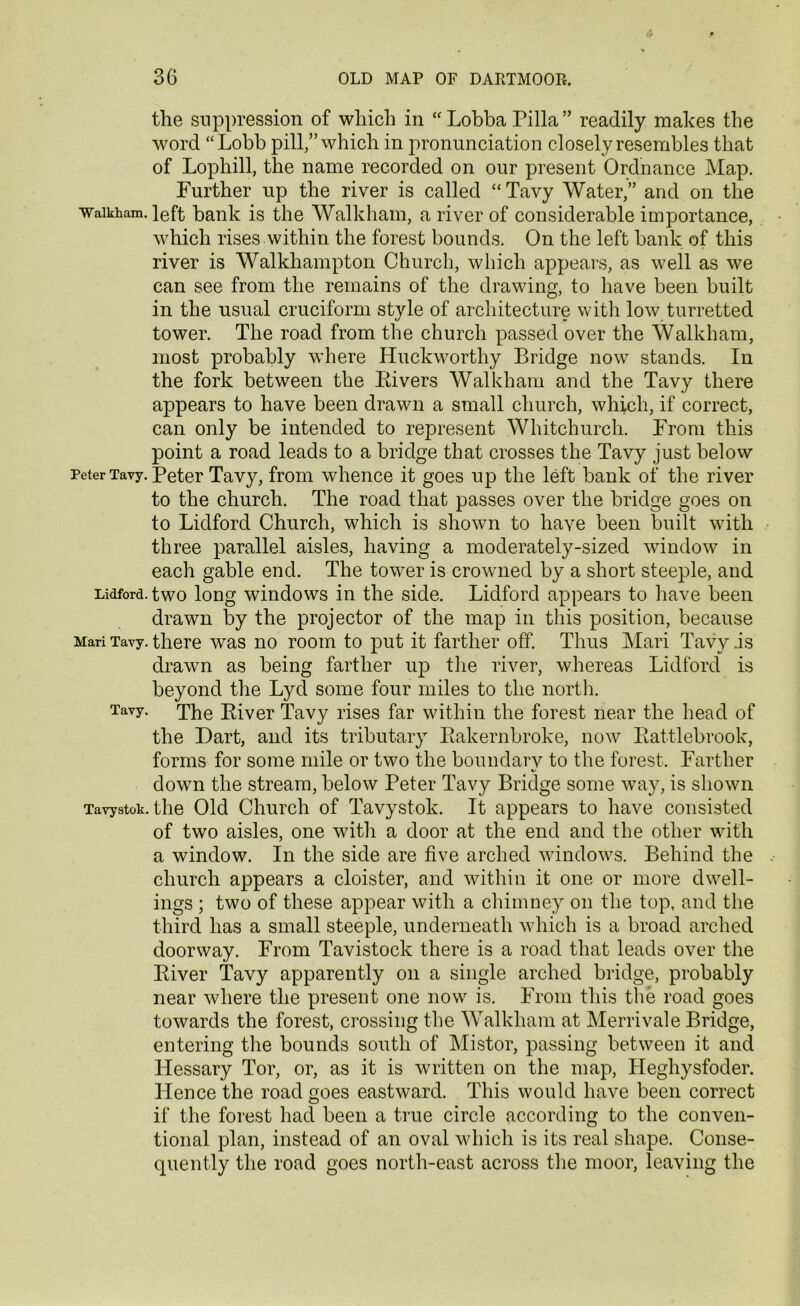 the suppression of which in “ Lobba Pilla ” readily makes the word “Lobb pill,” which in pronunciation closely resembles that of Lophill, the name recorded on our present Ordnance Map. Further up the river is called “Tavy Water,” and on the waikham. left bank is the Walkham, a river of considerable importance, which rises within the forest bounds. On the left bank of this river is Walkhampton Church, which appears, as well as we can see from the remains of the drawing, to have been built in the usual cruciform style of architecture with low turretted tower. The road from the church passed over the Walkham, most probably where Huckworthy Bridge now stands. In the fork between the Rivers Walkham and the Tavy there appears to have been drawn a small church, which, if correct, can only be intended to represent Whitchurch. From this point a road leads to a bridge that crosses the Tavy just below Peter Tavy. Peter Tavy, from whence it goes up the left bank of the river to the church. The road that passes over the bridge goes on to Lidford Church, which is shown to have been built with three parallel aisles, having a moderately-sized window in each gable end. The tower is crowned by a short steeple, and Lidford. two long windows in the side. Lidford appears to have been drawn by the projector of the map in this position, because Mari Tavy. there was no room to put it farther off. Thus Mari Tavy .is drawn as being farther up the river, whereas Lidford is beyond the Lyd some four miles to the north. Tavy. xhe River Tavy rises far within the forest near the head of the Dart, and its tributary Rakernbroke, now Rattlebrook, forms for some mile or two the boundary to the forest. Farther down the stream, below Peter Tavy Bridge some way, is shown Tavystok. the Old Church of Tavystok. It appears to have consisted of two aisles, one with a door at the end and the other with a window. In the side are five arched windows. Behind the church appears a cloister, and within it one or more dwell- ings ; two of these appear with a chimney on the top, and the third has a small steeple, underneath which is a broad arched doorway. From Tavistock there is a road that leads over the River Tavy apparently on a single arched bridge, probably near where the present one now is. From this the road goes towards the forest, crossing the Walkham at Merrivale Bridge, entering the bounds south of Mistor, passing between it and Hessary Tor, or, as it is written on the map, Heghysfoder. lienee the road goes eastward. This would have been correct if the forest had been a true circle according to the conven- tional plan, instead of an oval which is its real shape. Conse- quently the road goes north-east across the moor, leaving the