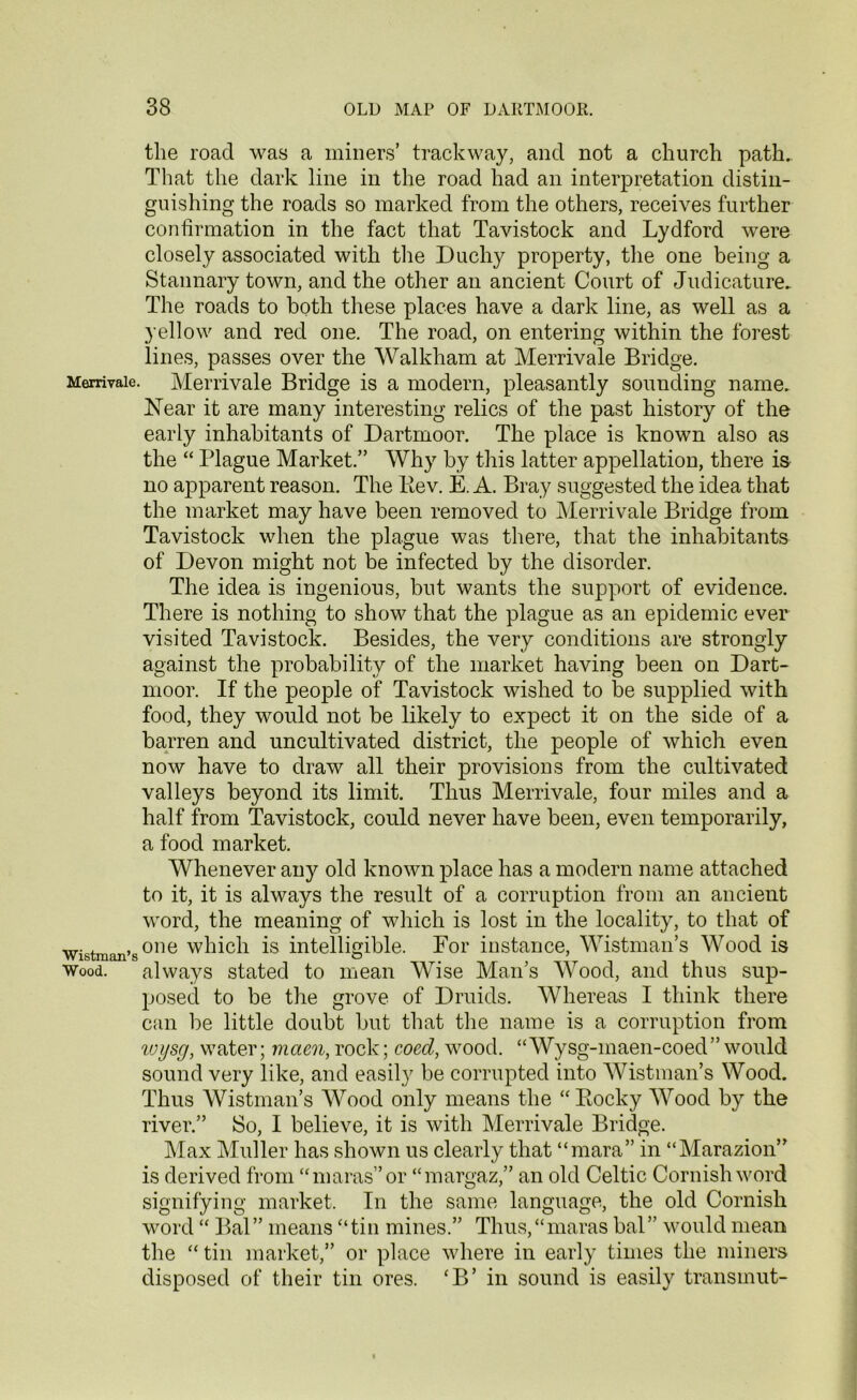 the road was a miners’ trackway, and not a church path. That the dark line in the road had an interpretation distin- guishing the roads so marked from the others, receives further confirmation in the fact that Tavistock and Lydford were closely associated with the Duchy property, the one being a Stannary town, and the other an ancient Court of Judicature. The roads to both these places have a dark line, as well as a yellow and red one. The road, on entering within the forest lines, passes over the Walkliam at Merrivale Bridge. Merrivaie. Merrivale Bridge is a modern, pleasantly sounding name. Near it are many interesting relics of the past history of the early inhabitants of Dartmoor. The place is known also as the “ Plague Market.” Why by this latter appellation, there is no apparent reason. The Kev. E. A. Bray suggested the idea that the market may have been removed to Merrivale Bridge from Tavistock when the plague was there, that the inhabitants of Devon might not be infected by the disorder. The idea is ingenious, but wants the support of evidence. There is nothing to show that the plague as an epidemic ever visited Tavistock. Besides, the very conditions are strongly against the probability of the market having been on Dart- moor. If the people of Tavistock wished to be supplied with food, they would not be likely to expect it on the side of a barren and uncultivated district, the people of which even now have to draw all their provisions from the cultivated valleys beyond its limit. Thus Merrivale, four miles and a half from Tavistock, could never have been, even temporarily, a food market. Whenever any old known place has a modern name attached to it, it is always the result of a corruption from an ancient word, the meaning of which is lost in the locality, to that of wistman’sor,e which is intelligible. For instance, Wistman’s Wood is Wood. always stated to mean Wise Man’s Wood, and thus sup- posed to be the grove of Druids. Whereas I think there can be little doubt but that the name is a corruption from wijsg, water; maen, rock; coed, wood. Wysg-maen-coed” would sound very like, and easily be corrupted into Wistman’s Wood. Thus Wistman’s Wood only means the “Bocky Wood by the river.” So, I believe, it is with Merrivale Bridge. Max Muller has shown us clearly that “mara” in “Marazion” is derived from “maras”or “margaz,” an old Celtic Cornish word signifying market. In the same language, the old Cornish word “ Bal” means “tin mines.” Thus,“maras bal” would mean the “ tin market,” or place where in early times the miners disposed of their tin ores. ‘B’ in sound is easily transmut-