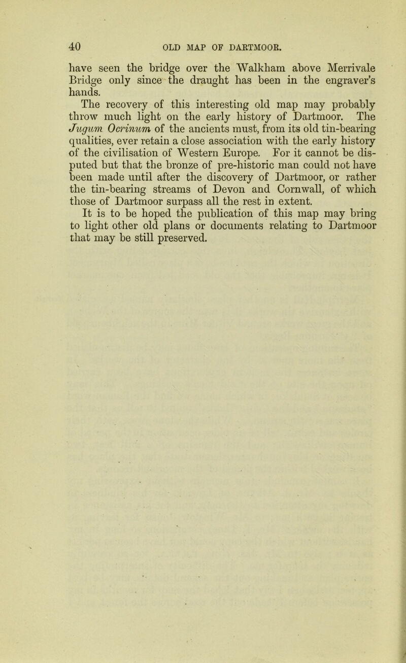 have seen the bridge over the Walkham above Merrivale Bridge only since the draught has been in the engraver’s hands. The recovery of this interesting old map may probably throw much light on the early history of Dartmoor. The Jugum Ocrinum of the ancients must, from its old tin-bearing qualities, ever retain a close association with the early history of the civilisation of Western Europe. For it cannot be dis- puted but that the bronze of pre-historic man could not have been made until after the discovery of Dartmoor, or rather the tin-bearing streams of Devon and Cornwall, of which those of Dartmoor surpass all the rest in extent. It is to be hoped the publication of this map may bring to light other old plans or documents relating to Dartmoor that may be still preserved.