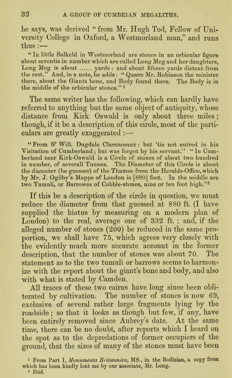 he says, was derived “from Mr. Hugh Tod, Fellow of Uni- versity College in Oxford, a Westmorland man,” and runs thus :— “In little Salkeld in Westmorland are stones in an orbicular figure about seventie in number which are called Long Meg and her daughters, Long Meg is about yards : and about fifteen yards distant from the rest.” And, in a note, he adds : “ Quaere Mr. Robinson the minister there, about the Giants bone, and Body found there. The Body is in the middle of the orbicular stones.” ^ The same writer has the following, which can hardly have referred to anything but the same object of antiquity, whose distance from Kirk Oswald is only about three miles; though, if it be a description of this circle, most of the parti- culars are greatly exaggerated :— “ From S* Will. Dugdale Clarenceaux : but ’tis not entred in his Visitation of Cumberland; but was forgot by his servant.” “ In Cum- berland neer Kirk-Oswald is a Circle of stones of about two hundred in number, of severall Tunnes. The Diameter of this Circle is about the diameter (he guesses) of the Thames from the Heralds-OflBce, which by Mr. J. Ogilby’s Mappe of London is [880j foot. In the middle are two Tumuli, or Barrowes of Cobble-stones, nine or ten foot high.”^ If this be a description of the circle in question, we must reduce the diameter from that guessed at 880 ft. (I have supplied the hiatus by measuring on a modern plan of London) to the real, average one of 332 ft. ; and, if the alleged number of stones (200) be reduced in the same pro- portion, we shall have 75, which agrees very closely with the evidently much more accurate account in the former description, that the number of stones was about 70. The statement as to the two tumuli or barrows seems to harmon- ize with the report about the giant’s bone and body, and also with what is stated by Camden. All traces of these two cairns have long since been obli- terated by cultivation. The number of stones is now 69, exclusive of several rather large fragments lying by the roadside; so that it looks as though but few, if any, have been entirely removed since Aubrey’s date. At the same time, there can be no doubt, after reports which I heard on the spot as to the depredations of former occupiers of the ground, that the sizes of many of the stones must have been 1 From Part I, Monumenta Britannica, MS., in the Bodleian, a copy from which has been kindly lent me by our associate, Mr. Long. * Ibid.