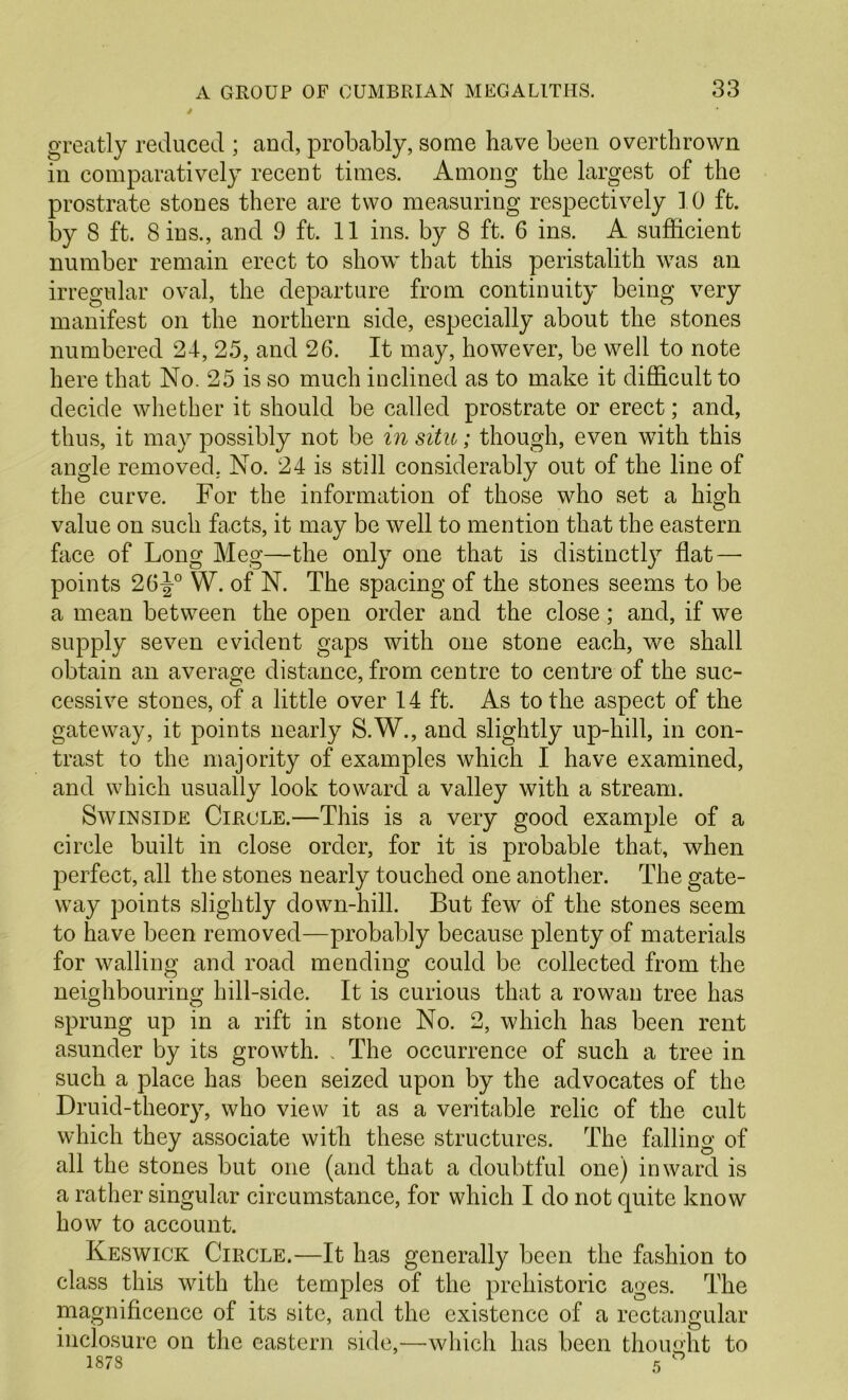 A GROUP OF CUMBRIAN MEGALITHS. 33 greatly reduced ; and, probably, some have been overthrown in comparatively recent times. Among the largest of the prostrate stones there are two measuring respectively 10 ft. by 8 ft. Sins., and 9 ft. 11 ins. by 8 ft. 6 ins. A sufficient number remain erect to show that this peristalith was an irregular oval, the departure from continuity being very manifest on the northern side, especially about the stones numbered 24, 25, and 26. It may, however, be well to note here that No. 25 is so much inclined as to make it difficult to decide whether it should be called prostrate or erect; and, thus, it may possibly not be in situ; though, even with this angle removed. No. 24 is still considerably out of the line of the curve. For the information of those who set a high value on such facts, it may be well to mention that the eastern face of Long Meg—the only one that is distinctly flat — points 26^° W. of N. The spacing of the stones seems to be a mean between the open order and the close; and, if we supply seven evident gaps with one stone each, we shall obtain an average distance, from centre to centre of the suc- cessive stones, of a little over 14 ft. As to the aspect of the gateway, it points nearly S.W., and slightly up-hill, in con- trast to the majority of examples which I have examined, and which usually look toward a valley with a stream. SwiNSiDE Circle.—This is a very good example of a circle built in close order, for it is probable that, when perfect, all the stones nearly touched one another. The gate- way points slightly down-hill. But few of the stones seem to have been removed—probably because plenty of materials for walling and road mending could be collected from the neighbouring hill-side. It is curious that a rowan tree has sprung up in a rift in stone No. 2, which has been rent asunder by its growth. . The occurrence of such a tree in such a place has been seized upon by the advocates of the Druid-theory, who view it as a veritable relic of the cult which they associate with these structures. The falling of all the stones but one (and that a doubtful one) inward is a rather singular circumstance, for which I do not quite know how to account. Keswick Circle.—It has generally been the fashion to class this with the temples of the prehistoric ages. The magnificence of its site, and the existence of a rectangular inclosurc on the eastern side,—which has been thoimht to 1878