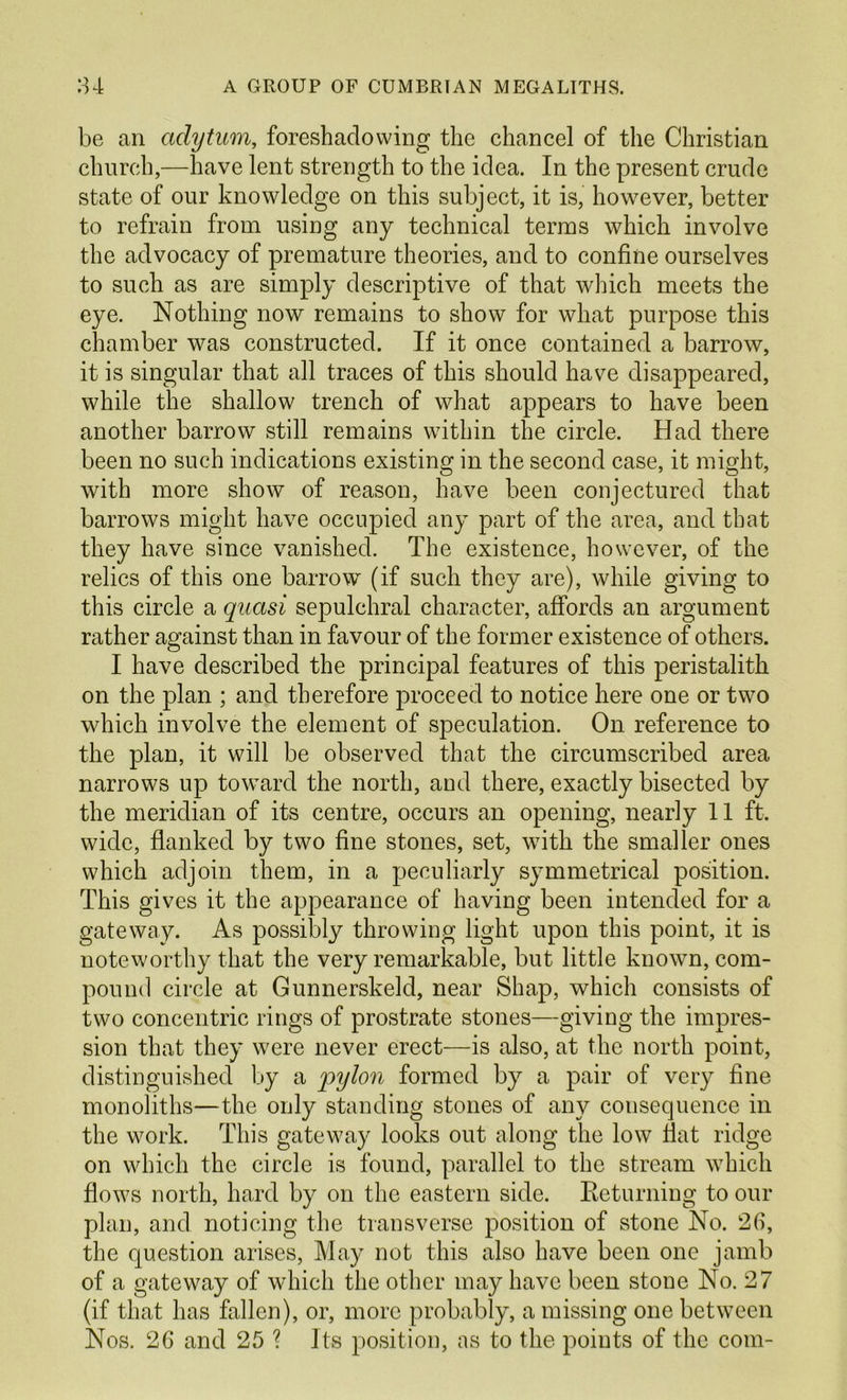 be an adytum, foreshadowing the chancel of the Christian church,—have lent strength to the idea. In the present crude state of our knowledge on this subject, it is, however, better to refrain from using any technical terms which involve the advocacy of premature theories, and to confine ourselves to such as are simply descriptive of that which meets the eye. Nothing now remains to show for what purpose this chamber was constructed. If it once contained a barrow, it is singular that all traces of this should have disappeared, while the shallow trench of what appears to have been another barrow still remains within the circle. Had there been no such indications existing in the second case, it might, with more show of reason, have been conjectured that barrows might have occupied any part of the area, and that they have since vanished. The existence, however, of the relics of this one barrow (if such they are), while giving to this circle a quasi sepulchral character, affords an argument rather against than in favour of the former existence of others. I have described the principal features of this peristalith on the plan ; and therefore proceed to notice here one or two which involve the element of speculation. On reference to the plan, it will be observed that the circumscribed area narrows up toward the north, and there, exactly bisected by the meridian of its centre, occurs an opening, nearly 11 ft. wide, flanked by two fine stones, set, with the smaller ones which adjoin them, in a peculiarly symmetrical position. This gives it the appearance of having been intended for a gateway. As possibly throwing light upon this point, it is noteworthy that the very remarkable, but little known, com- pound circle at Gunnerskeld, near Shap, which consists of two concentric rings of prostrate stones—giving the impres- sion that they were never erect—is also, at the north point, distinguished by a pylon formed by a pair of very fine monoliths—the only standing stones of any consequence in the work. This gateway looks out along the low flat ridge on which the circle is found, parallel to the stream which flows north, hard by on the eastern side. Eeturning to our plan, and noticing the transverse position of stone No. 26, the question arises. May not this also have been one jamb of a gateway of which the other may have been stone No. 27 (if that has fallen), or, more probably, a missing one between Nos. 26 and 25 ? Its position, as to the points of the com-