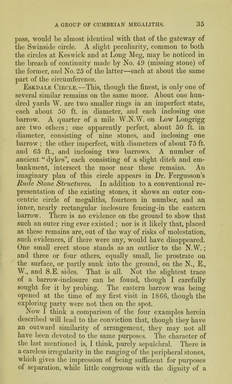 pass, would be almost identical with that of the gateway of the Swinside circle. A slight peculiarity, common to both the circles at Keswick and at Long Meg, may be noticed in the breach of continuity made by No. 4.9 (missing stone) of the former, and No. 25 of the latter—each at about the same part of the circumference. Eskdale Circle.—This, though the finest, is only one of several similar remains on the same moor. About one hun- dred yards W. are two smaller rings in an imperfect state, each about 50 ft. in diameter, and each inclosing one barrow. A quarter of a mile W.N.W. on Low Longrigg are two others; one apparently perfect, about 50 ft. in diameter, consisting of nine stones, and inclosing one barrow ; the other imperfect, with diameters of about 75 ft. and 65 ft., and inclosing two barrows. A number of ancient “ dykes”, each consisting of a slight ditch and em- bankment, intersect the moor near these remains. An imaginary plan of this circle appears in Dr. Fergusson’s Rude St07ie Structures. In addition to a conventional re- presentation of the existing stones, it shows an outer con- centric circle of megaliths, fourteen in number, and an inner, nearly rectangular inclosure fencing-in the eastern barrow. There is no evidence on the ground to show that such an outer ring ever existed ; nor is it likely that, placed as these remains are, out of the way of risks of molestation, such evidences, if there were any, would have disappeared. One small erect stone stands as an outlier to the N.W.; and three or four others, equally small, lie prostrate on the surface, or partly sunk into the ground, on the N., E., W., and S.E. sides. That is all. Not the slightest trace of a barrow-inclosure can be found, though I carefully sought for it by probing. The eastern barrow was being opened at the time of my first visit in 1866, though the exploring party were not then on the spot. Now I think a comparison of the four examples herein described will lead to the conviction that, though they have an outward similarity of arrangement, they may not all have been devoted to the same purposes. The character of the last mentioned is, I think, purely sepulchral. There is a careless irregularity in the ranging of the peripheral stones, which gives the impression of being sufficient for purposes of separation, while little congruous with the dignity of a