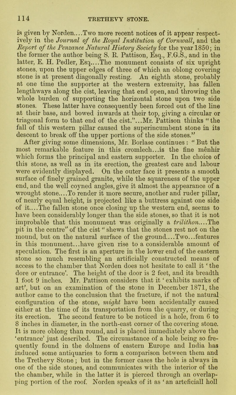 is given by Norden....Two more recent notices of it appear respect- ively in the Journal of the Royal Institution of Cornwall, and the Report of the Penzance Natural History Society for the year 1850; in the former the author being S. R Pattison, Esq., F.G.S., and in the latter, E. H. Pedler, Esq....The monument consists of six upright stones, upon the upper edges of three of which an oblong covering stone is at present diagonally resting. An eighth stone, probably at one time the supporter at the western extremity, has fallen lengthways along the cist, leaving that end open, and throwing the whole burden of supporting the horizontal stone upon two side stones. These latter have consequently been forced out of the line at their base, and bowed inwards at their top, giving a circular or triagonal form to that end of the cist.”...Mr. Pattison thinks “the fall of this western pillar caused the superincumbent stone in its descent to break off the upper portions of the side stones.” After giving some dimensions, Mr. Borlase continues : “ But the most remarkable feature in this cromlech...is the fine menhir which forms the principal and eastern supporter. In the choice of this stone, as well as in its erection, the greatest care and labour were evidently displayed. On the outer face it presents a smooth surface of finely grained granite, while the squareness of the upper end, and the well coyned angles, give it almost the appearance of a wrought stone....To render it more secure, another and ruder pillar, of nearly equal height, is projected like a buttress against one side of it....The fallen stone once closing up the western end, seems to have been considerably longer than the side stones, so that it is not improbable that this monument was originally a trilithon....The pit in the centre” of the cist “ shews that the stones rest not on the mound, but on the natural surface of the ground....Two...features in this monument...have given rise to a considerable amount of speculation. The first is an aperture in the lower end of the eastern stone so much resembling an artificially constructed means of access to the chamber that Norden does not hesitate to call it ‘ the dore or entrance’. The height of the door is 2 feet, and its breadth 1 foot 9 inches. Mr. Pattison considers that it ‘ exhibits marks of art’, but on an examination of the stone in December 1871, the author came to the conclusion that the fracture, if not the natural configuration of the stone, might have been accidentally caused either at the time of its transportation from the quarry, or during its erection. The second feature to be noticed is a hole, from 6 to 8 inches in diameter, in the north-east corner of the covering stone. It is more oblong than round, and is placed immediately above the ‘entrance’ just described. The circumstance of a hole being so fre- quently found in the dolmens of eastern Europe and India has induced some antiquaries to form a comparison between them and the Trethevy Stone; but in the former cases the hole is always in one of the side stones, and communicates with the interior of the the chamber, while in the latter it is pierced through an overlap- ping portion of the roof. Norden speaks of it as ‘an arteficiall holl