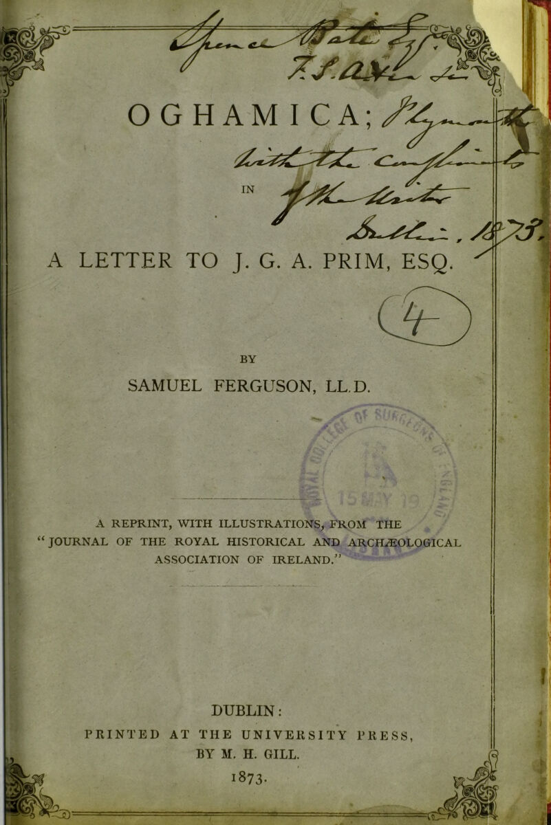 +. OGHAM I CA; A LETTER TO J. G. A. PRIM, ESQ. ^ BY SAMUEL FERGUSON, LL.D. A REPRINT, WITH ILLUSTRATIONS, FROM THE “JOURNAL OF THE ROYAL HISTORICAL AND ARCHAEOLOGICAL ASSOCIATION OF IRELAND.”