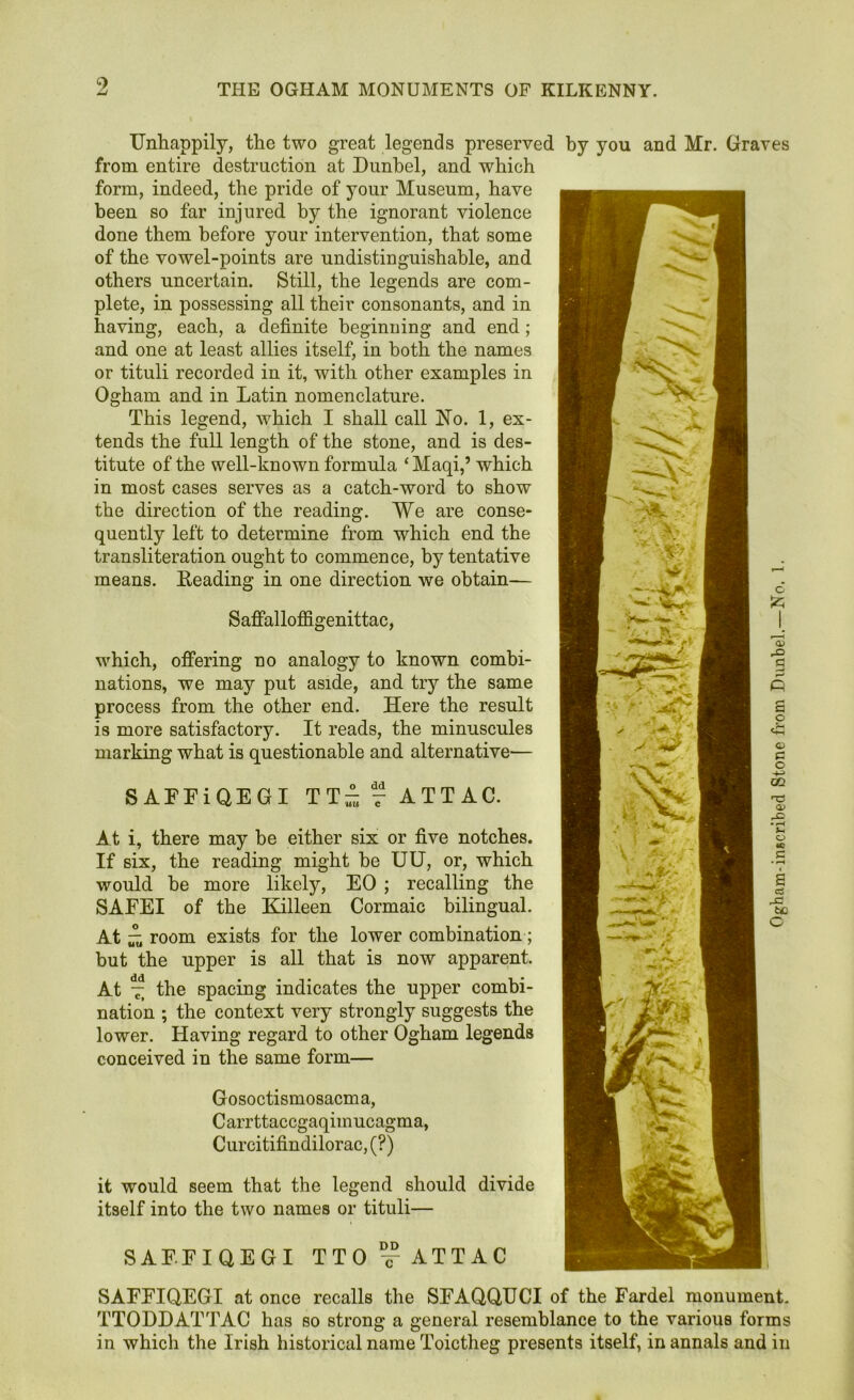 Unhappily, the two great legends preserved by you and Mr. Graves from entire destruction at Dunbel, and which form, indeed, the pride of your Museum, have been so far injured by the ignorant violence done them before your intervention, that some of the vowel-points are undistinguishable, and others uncertain. Still, the legends are com- plete, in possessing all their consonants, and in having, each, a definite beginning and end; and one at least allies itself, in both the names or tituli recorded in it, with other examples in Ogham and in Latin nomenclature. This legend, which I shall call No. 1, ex- tends the full length of the stone, and is des- titute of the well-known formula ‘ Maqi,’ which in most cases serves as a catch-word to show the direction of the reading. We are conse- quently left to determine from which end the transliteration ought to commence, by tentative means. Heading in one direction we obtain— Saffalloffigenittac, which, offering no analogy to known combi- If six, the reading might be UU, or, which would be more likely, EO ; recalling the SAEEI of the Killeen Cormaic bilingual. At £ room exists for the lower combination; but the upper is all that is now apparent. At t, the spacing indicates the upper combi- nation ; the context very strongly suggests the lower. Having regard to other Ogham legends conceived in the same form— Gosoctismosacma, Carrttaccgaqimucagma, Curcitifindilorac, (?) it would seem that the legend should divide itself into the two names or tituli— SAEEIQEGI TTO c-ATTAC SAFFIQEGI at once recalls the SFAQQUCI of the Fardel monument. TTODDATTAC has so strong a general resemblance to the various forms in which the Irish historical name Toictheg presents itself, in annals and in