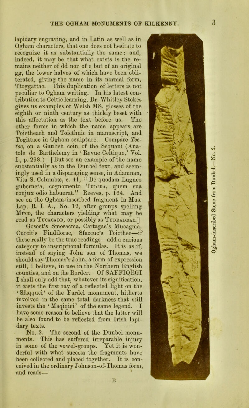 9 lapidary engraving, and in Latin as well as in Ogham characters, that one does not hesitate to recognize it as substantially the same: and, indeed, it may be that what exists is the re- mains neither of dd nor of c but of an original gg, the lower halves of which have been obli- terated, giving the name in its normal form, Ttoggattac. 'This duplication of letters is not peculiar to Ogham writing. In his latest con- tribution to Celtic learning, Dr. Whitley Stokes gives us examples of Welsh MS. glosses of the eighth or ninth century as thickly beset with this affectation as the text before us. The other forms in which the name appears are Toictheach and Toicthuic in manuscript, and Togittacc in Ogham sculpture. Compare Toc- toc, on a Gaulish coin of the Sequani (Ana- tole de Bartnelemy in ‘Revue Celtique,’ Yol. I., p. 298.) [But see an example of the name substantially as in the Dunbel text, and seem- ingly used in a disparaging sense, in Adamnan, Curcit’s Findilorac, Sfaccuc’s Toicthec—if these really be the true readings—add a curious category to inscriptional formulas. It is as if, instead of saying John son of Thomas, we should say Thomas’s John, a form of expression still, I believe, in use in the Northern English counties, and on the Border. Of S AFFIQEGI I shall only add that, whatever its signification, it casts the first ray of a reflected light on the ‘ Sfaqquci’ of the Fardel monument, hitherto involved in the same total darkness that still invests the ‘ Maqiqici’ of the same legend. I have some reason to believe that the latter will be also found to be reflected from Irish lapi- dary texts. No. 2. The second of the Dunbel monu- ments. This has suffered irreparable injury in some of the vowel-groups. Yet it is won- derful with what success the fragments have been collected and placed together. It is con- ceived in the ordinary Johnson-of-Thomas form, and reads—