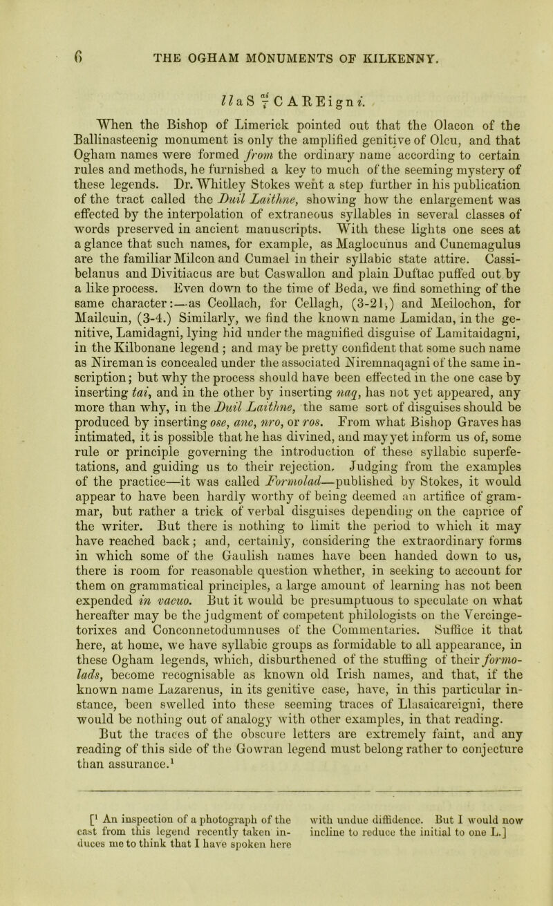 II aS 7C AREignt. When the Bishop of Limerick pointed out that the Olacon of the Ballinasteenig monument is only the amplified genitive of Olcu, and that Ogham names were formed from the ordinary name according to certain rules and methods, he furnished a key to much of the seeming mystery of these legends. Dr. Whitley Stokes went a step further in his publication of the tract called the Dull Laithne, showing how the enlargement was effected by the interpolation of extraneous syllables in several classes of words preserved in ancient manuscripts. With these lights one sees at a glance that such names, for example, as Maglocunus and Cunemagulus are the familiar Milcon and Cumael in their syllabic state attire. Cassi- belanus and Divitiacus are but Caswallon and plain Duftac puffed out by a like process. Even down to the time of Beda, we find something of the same characteras Ceollach, for Cellagh, (3-21,) and Meilochon, for Mailcuin, (3-4.) Similarly, we find the known name Lamidan, in the ge- nitive, Lamidagni, lying hid under the magnified disguise of Lamitaidagni, in the Kilbonane legend ; and may be pretty confident that some such name as Nireman is concealed under the associated Niremnaqagni of the same in- scription ; but why the process should have been effected in the one case by inserting tai, and in the other by inserting naq, has not yet appeared, any more than why, in the Dial Laithne, the same sort of disguises should be produced by inserting ose, anc, nro, or ros. From what Bishop Graves has intimated, it is possible that he has divined, and may yet inform us of, some rule or principle governing the introduction of these syllabic superfe- tations, and guiding us to their rejection. Judging from the examples of the practice—it was called Formolad—published by Stokes, it would appear to have been hardly worthy of being deemed an artifice of gram- mar, but rather a trick of verbal disguises depending oil the caprice of the writer. But there is nothing to limit the period to which it may have reached back; and, certainly, considering the extraordinary forms in which some of the Gaulish names have been handed down to us, there is room for reasonable question whether, in seeking to account for them on grammatical principles, a large amount of learning has not been expended in vacuo. But it would be presumptuous to speculate on what hereafter may be the j udgment of competent philologists on the Yercinge- torixes and Conconnetodumnuses of the Commentaries. Suffice it that here, at home, we have syllabic groups as formidable to all appearance, in these Ogham legends, which, disburdened of the stuffing of their formo- lads, become recognisable as known old Irish names, and that, if the known name Lazarenus, in its genitive case, have, in this particular in- stance, been swelled into these seeming traces of Llasaicareigni, there would be nothing out of analogy with other examples, in that reading. But the traces of the obscure letters are extremely faint, and any reading of this side of the Gowran legend must belong rather to conjecture than assurance.1 [’ An inspection of a photograph of the with undue diffidence. But I would now cast from this legend recently taken in- incline to reduce the initial to one L.j duces me to thiuk that I have spoken here