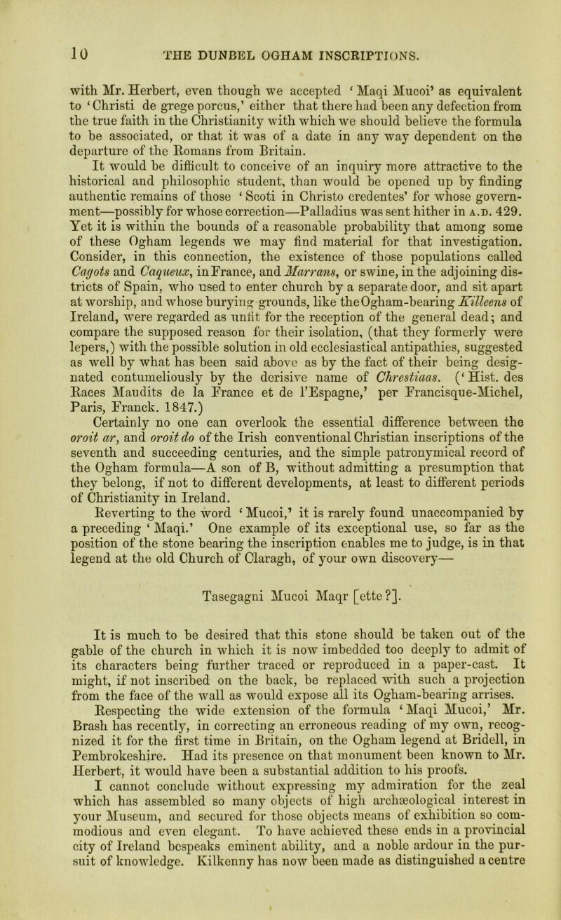 with Mr. Herbert, even though we accepted ‘ Maqi Mucoi’ as equivalent to ‘Christi de grege porcus,’ either that there had been any defection from the true faith in the Christianity with which we should believe the formula to be associated, or that it was of a date in any way dependent on the departure of the Homans from Britain. It would be difficult to conceive of an inquiry more attractive to the historical and philosophic student, than would be opened up by finding authentic remains of those ‘ Scoti in Christo credentes’ for whose govern- ment—possibly for whose correction—Palladius was sent hither in a.d. 429. Yet it is within the bounds of a reasonable probability that among some of these Ogham legends we may find material for that investigation. Consider, in this connection, the existence of those populations called Cagots and Caqiieux, inFrance, and Marrans, or swine, in the adjoining dis- tricts of Spain, who used to enter church by a separate door, and sit apart at worship, and whose burying grounds, like the Ogham-bearing Killeens of Ireland, were regarded as unfit for the reception of the general dead; and compare the supposed reason for their isolation, (that they formerly were lepers,) with the possible solution in old ecclesiastical antipathies, suggested as well by what has been said above as by the fact of their being desig- nated contumeliously by the derisive name of Chrestiacis. (‘Hist, des Races Maucl its de la Prance et de l’Espagne,’ per Prancisqu e-Michel, Paris, Franck. 1847.) Certainly no one can overlook the essential difference between the oroit ar, and oroitdo of the Irish conventional Christian inscriptions of the seventh and succeeding centuries, and the simple patronymical record of the Ogham formula—A son of B, without admitting a presumption that they belong, if not to different developments, at least to different periods of Christianity in Ireland. Reverting to the word ‘ Mucoi,’ it is rarely found unaccompanied by a preceding ‘ Maqi.’ One example of its exceptional use, so far as the position of the stone bearing the inscription enables me to judge, is in that legend at the old Church of Claragh, of your own discovery— Tasegagni Mucoi Maqr [ette?]. It is much to be desired that this stone should be taken out of the gable of the church in which it is now imbedded too deeply to admit of its characters being further traced or reproduced in a paper-cast. It might, if not inscribed on the back, be replaced with such a projection from the face of the wall as would expose all its Ogham-bearing arrises. Respecting the wide extension of the formula ‘Maqi Mucoi/ Mr. Brash has recently, in correcting an erroneous reading of my own, recog- nized it for the first time in Britain, on the Ogham legend at Bridell, in Pembrokeshire. Had its presence on that monument been known to Mr. Herbert, it would have been a substantial addition to his proofs. I cannot conclude without expressing my admiration for the zeal which has assembled so many objects of high archteological interest in your Museum, and secured for those objects means of exhibition so com- modious and even elegant. To have achieved these ends in a provincial city of Ireland bespeaks eminent ability, and a noble ardour in the pur- suit of knowledge. Kilkenny has now been made as distinguished a centre