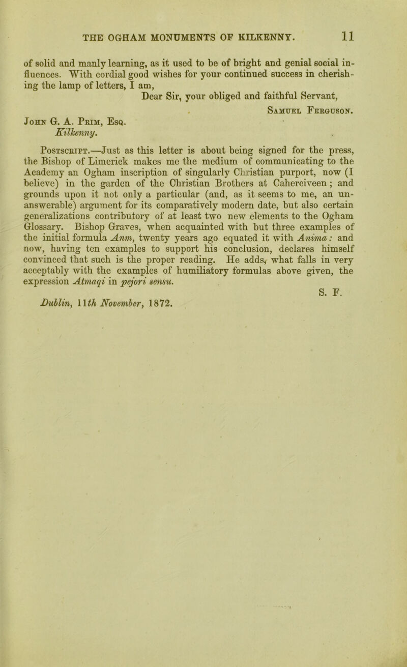 of solid and manly learning, as it used to be of bright and genial social in- fluences. With cordial good wishes for your continued success in cherish- ing the lamp of letters, I am, Dear Sir, your obliged and faithful Servant, Samuel Ferguson. John G. A. Prim, Esq. Kilkenny. Postscript.—Just as this letter is about being signed for the press, the Bishop of Limerick makes me the medium of communicating to the Academy an Ogham inscription of singularly Christian purport, now (I believe) in the garden of the Christian Brothers at Caherciveen ; and grounds upon it not only a particular (and, as it seems to me, an un- answerable) argument for its comparatively modern date, but also certain generalizations contributory of at least two new elements to the Ogham Glossary. Bishop Graves, when acquainted with but three examples of the initial formula Anm, twenty years ago equated it with Anima: and now, having ten examples to support his conclusion, declares himself convinced that such is the proper reading. He adds, what falls in very acceptably with the examples of humiliatory formulas above given, the expression Atmaqi in pejori sensu. Lublin, Mth November, 1872. S. F.