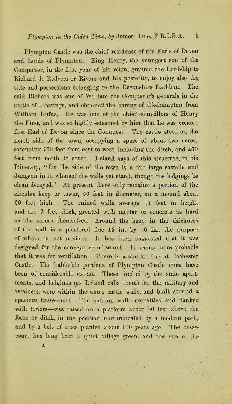 Plympton Castle was the chief residence of the Earls of Devon and Lords of Plympton. King Henry, the youngest son of the Conqueror, in the first year of his reign, granted the Lordship to Richard de Redvers or Rivers and his posterity, to enjoy also the title and possessions belonging to the Devonshire Earldom. The said Richard was one of William the Conqueror’s generals in the battle of Hastings, and obtained the barony of Okehampton from William Rufus. He was one of the chief councillors of Henry the First, and was so highly esteemed by him that he was created first Earl of Devon since the Conquest. The castle stood on the north side of the town, occupying a space of about two acres, extending TOO feet from east to west, including the ditch, and 400 feet from north to south. Leland says of this structure, in his Itinerary, “ On the side of the town is a fair large castelle and dungeon in it, whereof the walls yet stand, though the lodgings be clean decayed.” At present there only remains a portion of the circular keep or tower, 50 feet in diameter, on a mound about 60 feet high. The ruined walls average 14 feet in height and are 9 feet thick, grouted with mortar or concrete as hard as the stones themselves. Around the keep in the thickness of the wall is a plastered flue 15 in. by 10 in., the purpose of which is not obvious. It has been suggested that it was designed for the conveyance of sound. It seems more probable that it was for ventilation. There is a similar flue at Rochester Castle. The habitable portions of Plympton Castle must have been of considerable extent. These, including the state apart- ments, and lodgings (as Leland calls them) for the military and retainers, were within the outer castle walls, and built around a spacious basse-court. The ballium wall—embattled and flanked with towers—was raised on a platform about 30 feet above the fosse or ditch, in the position now indicated by a modern path, and by a belt of trees planted about 100 years ago. The basse- court has long been a quiet village green, and the site of the B