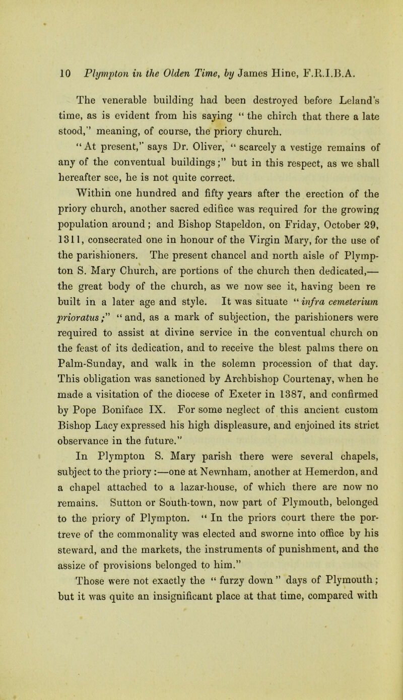 The venerable building had been destroyed before Leland’s time, as is evident from his saying “ the chirch that there a late stood,” meaning, of course, the priory church. “At present,’’ says Dr. Oliver, “ scarcely a vestige remains of any of the conventual buildings;” but in this respect, as we shall hereafter see, he is not quite correct. Within one hundred and fifty years after the erection of the priory church, another sacred edifice was required for the growing population around; and Bishop Stapeldon, on Friday, October 29, 1311, consecrated one in honour of the Virgin Mary, for the use of the parishioners. The present chancel and north aisle of Plymp- ton S. Mary Church, are portions of the church then dedicated,— the great body of the church, as we now see it, having been re built in a later age and style. It was situate “ infra cemeterium prior atus;” “and, as a mark of subjection, the parishioners were required to assist at divine service in the conventual church on the feast of its dedication, and to receive the blest palms there on Palm-Sunday, and walk in the solemn procession of that day. This obligation was sanctioned by Archbishop Courtenay, when he made a visitation of the diocese of Exeter in 1387, and confirmed by Pope Boniface IX. For some neglect of this ancient custom Bishop Lacy expressed his high displeasure, and enjoined its strict observance in the future.” In Plympton S. Mary parish there were several chapels, subject to the priory :—one at Newnham, another at Hemerdon, and a chapel attached to a lazar-liouse, of which there are now no remains. Sutton or South-town, now part of Plymouth, belonged to the priory of Plympton. “ In the priors court there the por- treve of the commonality was elected and sworne into office by his steward, and the markets, the instruments of punishment, and the assize of provisions belonged to him.” Those were not exactly the “ furzy down ” days of Plymouth; but it was quite an insignificant place at that time, compared with