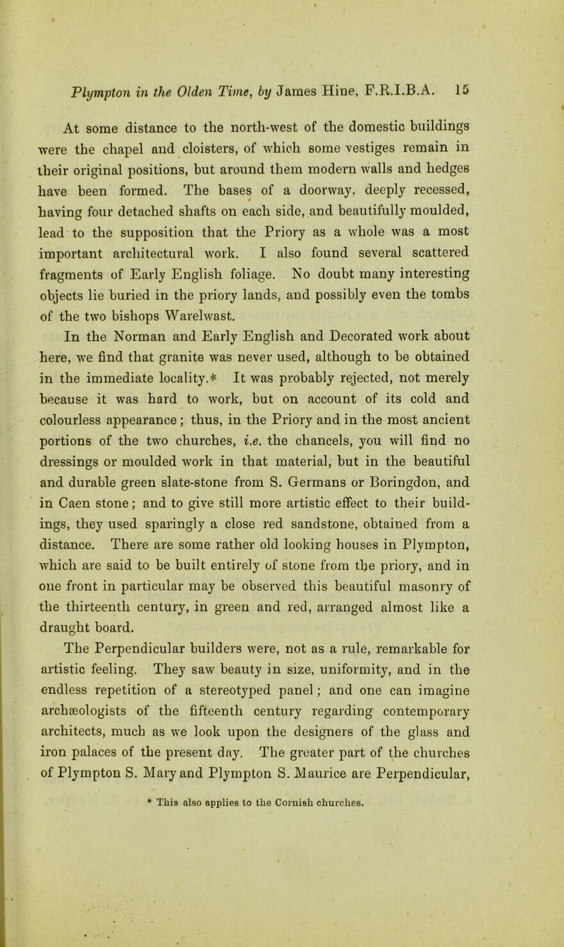 At some distance to the north-west of the domestic buildings were the chapel and cloisters, of which some vestiges remain in their original positions, but around them modern walls and hedges have been formed. The bases of a doorway, deeply recessed, 4 having four detached shafts on each side, and beautifully moulded, lead to the supposition that the Priory as a whole was a most important architectural work. I also found several scattered fragments of Early English foliage. No doubt many interesting objects lie buried in the priory lands, and possibly even the tombs of the two bishops Warelwast. In the Norman and Early English and Decorated work about here, we find that granite was never used, although to be obtained in the immediate locality.* It was probably rejected, not merely because it was hard to work, but on account of its cold and colourless appearance ; thus, in the Priory and in the most ancient portions of the two churches, i.e. the chancels, you will find no dressings or moulded work in that material, but in the beautiful and durable green slate-stone from S. Germans or Boringdon, and in Caen stone; and to give still more artistic effect to their build- ings, they used sparingly a close red sandstone, obtained from a distance. There are some rather old looking houses in Plympton, which are said to be built entirely of stone from tlje priory, and in one front in particular may be observed this beautiful masonry of the thirteenth century, in green and red, arranged almost like a draught board. The Perpendicular builders were, not as a rule, remarkable for artistic feeling. They saw beauty in size, uniformity, and in the endless repetition of a stereotyped panel; and one can imagine arcliteologists of the fifteenth century regarding contemporary architects, much as we look upon the designers of the glass and iron palaces of the present day. The greater part of the churches of Plympton S. Mary and Plympton S. Maurice are Perpendicular, * This also applies to the Cornish churches.