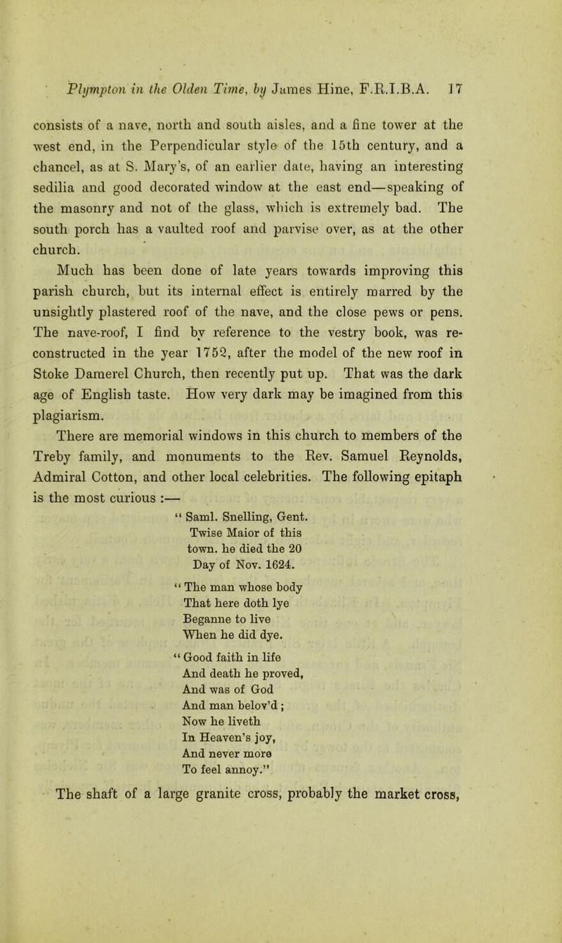 consists of a nave, north and south aisles, and a fine tower at the west end, in the Perpendicular style of the 15th century, and a chancel, as at S. Mary’s, of an earlier date, having an interesting sedilia and good decorated window at the east end—speaking of the masonry and not of the glass, which is extremely bad. The south porch has a vaulted roof and parvise over, as at the other church. Much has been done of late years towards improving this parish church, but its internal effect is entirely marred by the unsightly plastered roof of the nave, and the close pews or pens. The nave-roof, I find by reference to the vestry book, was re- constructed in the year 1752, after the model of the new roof in Stoke Daraerel Church, then recently put up. That was the dark age of English taste. How very dark may be imagined from this plagiarism. There are memorial windows in this church to members of the Treby family, and monuments to the Rev. Samuel Reynolds, Admiral Cotton, and other local celebrities. The following epitaph is the most curious :— “ Sami. Snelling, Gent. Twise Maior of this town, he died the 20 Day of Nov. 1624. “ The man whose body That here doth lye Beganne to live When he did dye. “ Good faith in life And death he proved, And was of God And man belov’d; Now he liveth In Heaven’s joy, And never more To feel annoy.” The shaft of a large granite cross, probably the market cross,