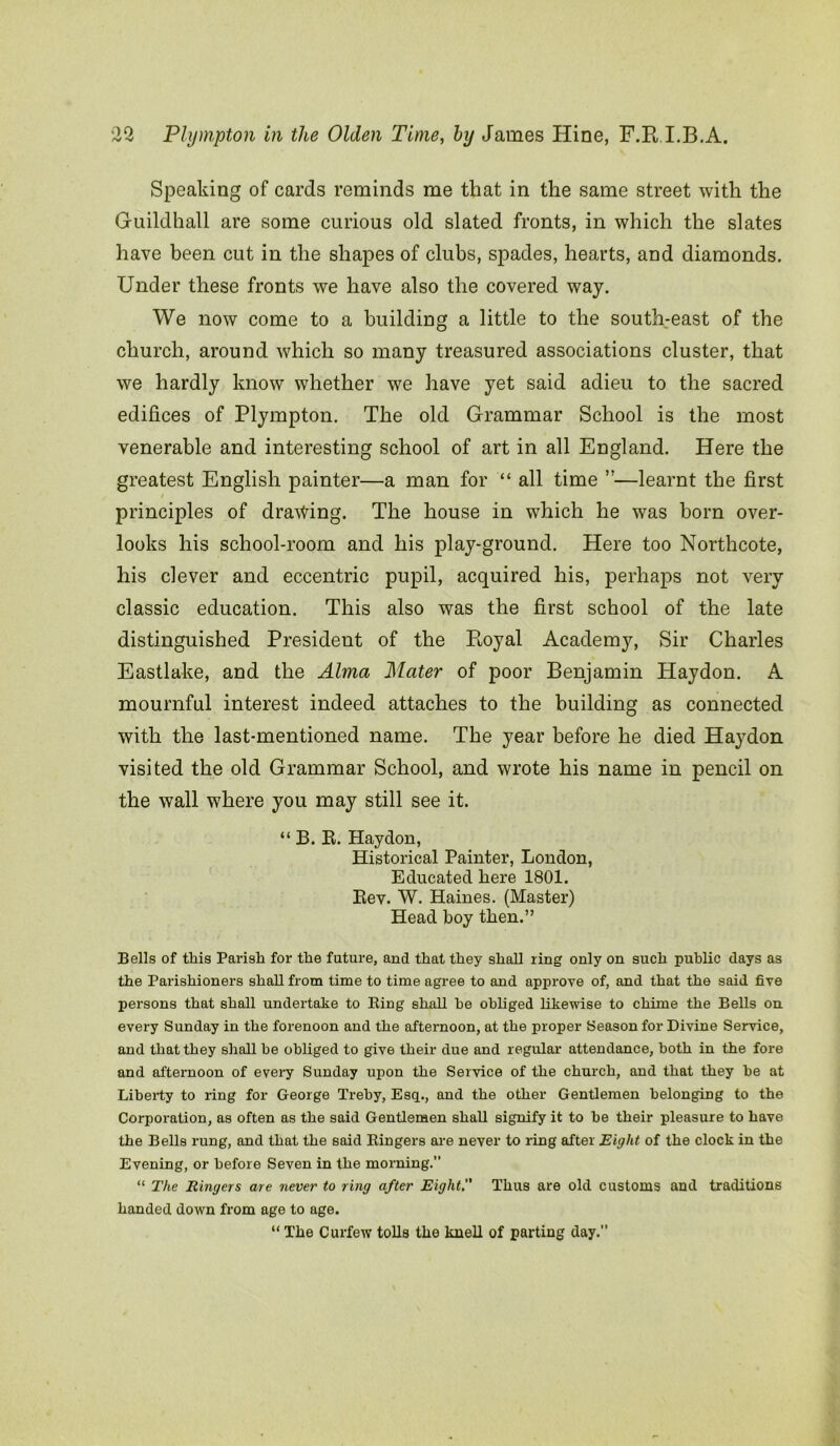Speaking of cards reminds me that in the same street with the Guildhall are some curious old slated fronts, in which the slates have been cut in the shapes of clubs, spades, hearts, and diamonds. Under these fronts we have also the covered way. We now come to a building a little to the south-east of the church, around which so many treasured associations cluster, that we hardly know whether we have yet said adieu to the sacred edifices of Plympton. The old Grammar School is the most venerable and interesting school of art in all England. Here the greatest English painter—a man for “ all time ”—learnt the first principles of drawing. The house in which he was born over- looks his school-room and his play-ground. Here too Northcote, his clever and eccentric pupil, acquired his, perhaps not very classic education. This also was the first school of the late distinguished President of the Royal Academy, Sir Charles Eastlake, and the Alma Mater of poor Benjamin Haydon. A mournful interest indeed attaches to the building as connected with the last-mentioned name. The year before he died Haydon visited the old Grammar School, and wrote his name in pencil on the wall where you may still see it. “ B. R. Haydon, Historical Painter, London, Educated here 1801. Rev. W. Haines. (Master) Head boy then.” Bells of tlais Parish for the future, and that they shall ring only on such public days as the Parishioners shall from time to time agree to and approve of, and that the said five persons that shall undertake to King shall he obliged likewise to chime the Bells on every Sunday in the forenoon and the afternoon, at the proper Season for Divine Service, and that they shall he obliged to give their due and regular- attendance, both in the fore and afternoon of every Sunday upon the Service of the church, and that they he at Liberty to ring for George Treby, Esq., and the other Gentlemen belonging to the Corporation, as often as the said Gentlemen shall signify it to he their pleasure to have the Bells rung, and that the said Ringers are never to ring after Eight of the clock in the Evening, or before Seven in the morning. “ The Ringers are never to ring after Eight. Thus are old customs and traditions handed down from age to age. “ The Curfew tolls the knell of parting day.