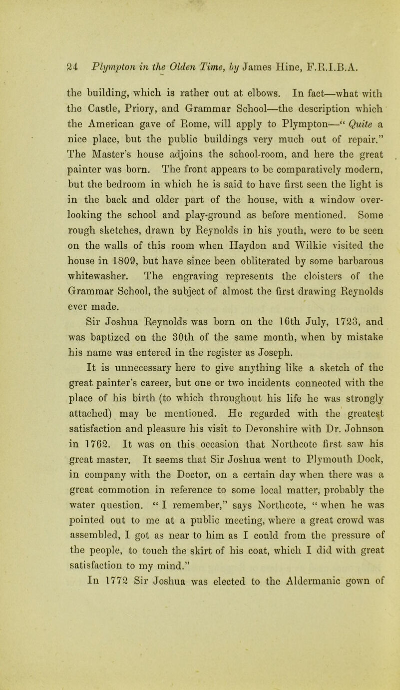 the building, which is rather out at elbows. In fact—what with the Castle, Priory, and Grammar School—the description which the American gave of Rome, will apply to Plympton—“ Quite a nice place, but the public buildings very much out of repair.” The Master’s house adjoins the school-room, and here the great painter was born. The front appears to be comparatively modern, but the bedroom in which he is said to have first seen the light is in the back and older part of the house, with a window over- looking the school and play-ground as before mentioned. Some rough sketches, drawn by Reynolds in his youth, were to be seen on the walls of this room when Haydon and Wilkie visited the house in 1809, but have since been obliterated by some barbarous whitewasher. The engraving represents the cloisters of the Grammar School, the subject of almost the first drawing Reynolds ever made. Sir Joshua Reynolds was born on the 10th July, 1723, and was baptized on the 30th of the same month, when by mistake his name was entered in the register as Joseph. It is unnecessary here to give anything like a sketch of the great painter’s career, but one or two incidents connected with the place of his birth (to which throughout his life he was strongly attached) may be mentioned. He regarded with the greatest satisfaction and pleasure his visit to Devonshire with Dr. Johnson in 1762. It was on this occasion that Northcote first saw his great master. It seems that Sir Joshua went to Plymouth Dock, in company with the Doctor, on a certain day when there was a great commotion in reference to some local matter, probably the water question. “ I remember,” says Northcote, “ when he was pointed out to me at a public meeting, where a great crowd was assembled, I got as near to him as I could from the pressure of the people, to touch the skirt of his coat, which I did with great satisfaction to my mind.” In 1772 Sir Joshua was elected to the Aldermanic gown of