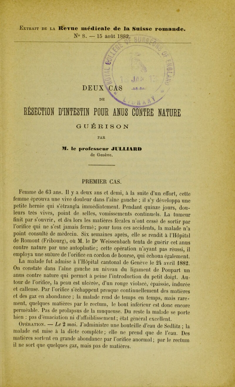 Extrait de la Revue médicale de la Suisse romande. N° 8. — 15 août 1882. w j DEUX CAS VA 5-.' . DE RÉSECTION D’INTESTIN POUR ANUS CONTRE NATURE GUÉRISON PAR M. le professeur JILLMRD de Genève. PREMIER CAS. Femme de 63 ans. Il y a deux ans et demi, à la suite d’un effort, cette femme éprouva une vive douleur dans l’aine gauche ; il s’y développa une petite hernie qui s’étrangla immédiatement. Pendant quinze jours, dou- leurs très vives, point de selles, vomissements continuels. La tumeur finit par s ouvrir, et dès lors les matières fécales n’ont cessé de sortir par l’orifice qui ne s’est jamais fermé; pour tous ces accidents, la malade n’a point consulté de médecin. Six semaines après, elle se rendit à l’Hôpital de Romont (Fribourg), où M. le Dr Weissenbach tenta de guérir cet anus contre nature par une autoplastie; cette opération n’ayant pas réussi, il employa une suture de l’orifice en cordon de bourse, qui échoua également. La malade fut admise à l’Hôpital cantonal de Genève le 24 avril 1882. On constate dans 1 aine gauche au niveau du ligament de Poupart un anus contre nature qui permet cà peine l’introduction du petit doigt. Au- tour de l’orifice, la peau est ulcérée, d’un rouge violacé, épaissie, indurée et calleuse. Par l’orifice s'échappent presque continuellement des matières et des gaz en abondance ; la malade rend de temps en temps, mais rare- ment, quelques matières par le rectum, le bout inférieur est donc encore perméable. Pas de prolapsus de la muqueuse. Du reste la malade se porte bien : pas d’émaciation ni d’affaiblissement; état général excellent. Opération. — Le 2 mai. J’administre une bouteille d’eau de Sedlitz ; la malade est mise à la diète complète; elle ne prend que de l’eau. Des matières sortent en grande abondance par l’orifice anormal ; par le rectum il ne sort que quelques gaz, mais pas de matières.